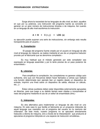 PROGRAMACION ESTRUCTURADA
Página 5 de45
Surge ahora la necesidad de los lenguajes de alto nivel, es decir, aquellos
en que por su potencia, una instrucción del programa fuente se convierte en
general, en un gran número de instrucciones binarias o de máquina. Así cuando
en un lenguaje de alto nivel escribimos la instrucción:
A = B + C ( i, j ) + LOG (x)
su ejecución puede suponer una serie de instrucciones, sin embargo esto resulta
transparente para el usuario.-
A. Compilación
El pasaje del programa fuente creado por el usuario en lenguaje de alto
nivel al lenguaje de máquina, se realiza mediante el uso de un programa traductor
provisto por el fabricante que se denomina compilador.-
Es muy habitual que el módulo generado por este compilador sea
expresado en lenguaje assembler y por lo tanto precise de un paso posterior de
ensamblado.-
B. Librerías:
Para simplificar la compilación, los compiladores no generan código auto
suficiente, sino que con frecuencia deben hacer llamados a rutinas que realizan
una función determinada (por ejemplo leer un registro desde un dispositivo de
entrada, imprimir una línea sobre un dispositivo de salida, efectuar un cálculo,
etc...).-
Éstas rutinas auxiliares deben estar disponibles externamente agrupadas
en librerías, para que luego a su debido tiempo sean citadas e incorporadas al
resto del programa mediante el uso de un editor de ensamblado (link).-
C. Intérpretes:
Es otra alternativa para implementar un lenguaje de alto nivel en una
máquina. En este caso lo que facilita el fabricante es un programa intérprete de
aquel lenguaje que coexistirá con el programa del usuario en la memoria del
ordenador. De este modo, nuestro programa no se ejecutará directamente
traducido a idioma de máquina, sino a través de la interpretación que producirá al
ejecutarse el programa intérprete en una especie de traducción simultánea.-
 