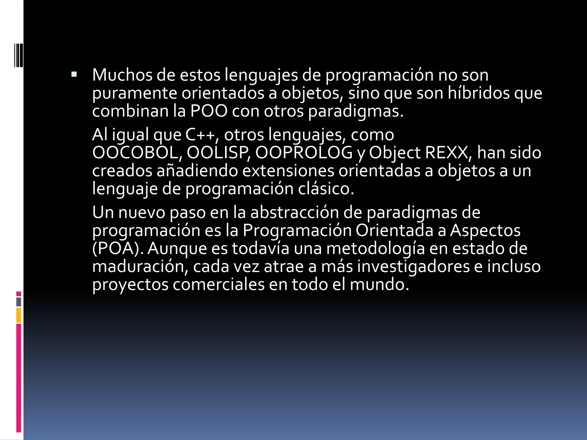  Muchos de estos lenguajes de programación no son
puramente orientados a objetos, sino que son híbridos que
combinan la POO con otros paradigmas.
Al igual que C++, otros lenguajes, como
OOCOBOL,OOLISP, OOPROLOG y Object REXX, han sido
creados añadiendo extensiones orientadas a objetos a un
lenguaje de programación clásico.
Un nuevo paso en la abstracción de paradigmas de
programación es la Programación Orientada a Aspectos
(POA).Aunque es todavía una metodología en estado de
maduración, cada vez atrae a más investigadores e incluso
proyectos comerciales en todo el mundo.
 