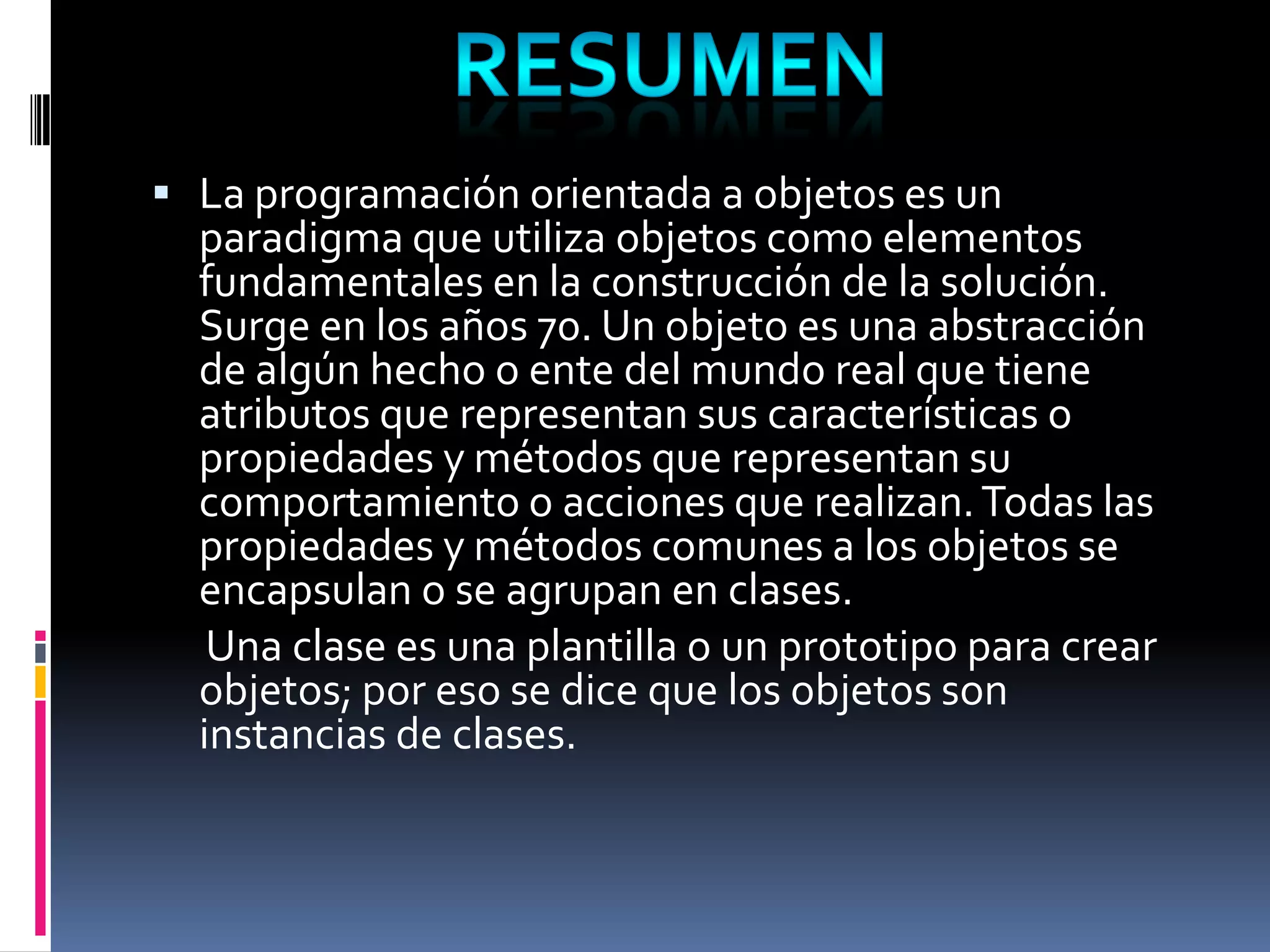  La programación orientada a objetos es un
paradigma que utiliza objetos como elementos
fundamentales en la construcción de la solución.
Surge en los años 70. Un objeto es una abstracción
de algún hecho o ente del mundo real que tiene
atributos que representan sus características o
propiedades y métodos que representan su
comportamiento o acciones que realizan.Todas las
propiedades y métodos comunes a los objetos se
encapsulan o se agrupan en clases.
Una clase es una plantilla o un prototipo para crear
objetos; por eso se dice que los objetos son
instancias de clases.
 