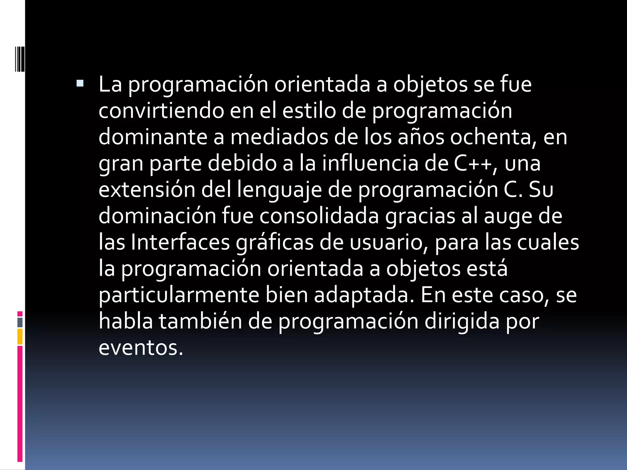  La programación orientada a objetos se fue
convirtiendo en el estilo de programación
dominante a mediados de los años ochenta, en
gran parte debido a la influencia de C++, una
extensión del lenguaje de programación C. Su
dominación fue consolidada gracias al auge de
las Interfaces gráficas de usuario, para las cuales
la programación orientada a objetos está
particularmente bien adaptada. En este caso, se
habla también de programación dirigida por
eventos.
 