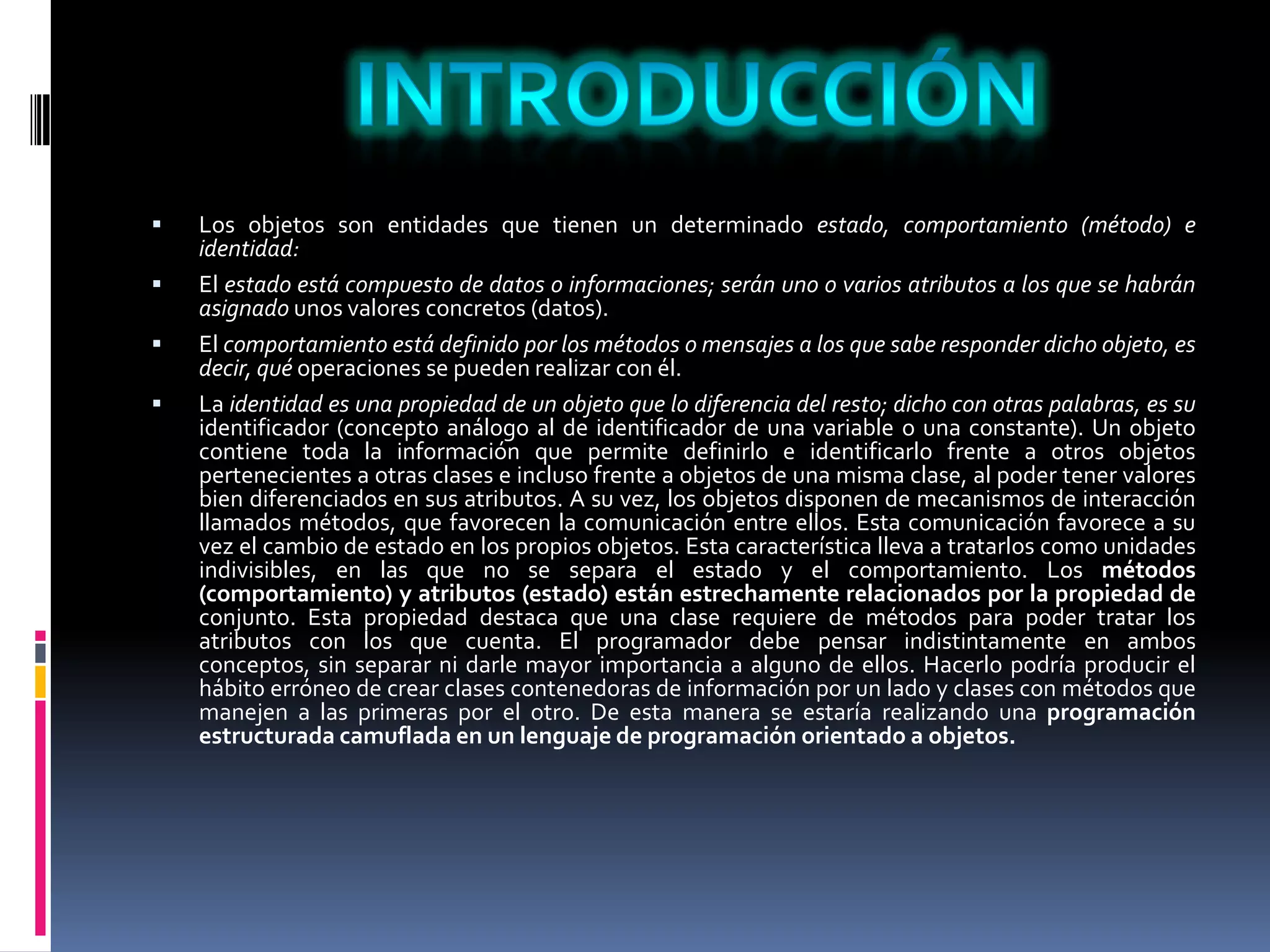  Los objetos son entidades que tienen un determinado estado, comportamiento (método) e
identidad:
 El estado está compuesto de datos o informaciones; serán uno o varios atributos a los que se habrán
asignado unos valores concretos (datos).
 El comportamiento está definido por los métodos o mensajes a los que sabe responder dicho objeto, es
decir, qué operaciones se pueden realizar con él.
 La identidad es una propiedad de un objeto que lo diferencia del resto; dicho con otras palabras, es su
identificador (concepto análogo al de identificador de una variable o una constante). Un objeto
contiene toda la información que permite definirlo e identificarlo frente a otros objetos
pertenecientes a otras clases e incluso frente a objetos de una misma clase, al poder tener valores
bien diferenciados en sus atributos. A su vez, los objetos disponen de mecanismos de interacción
llamados métodos, que favorecen la comunicación entre ellos. Esta comunicación favorece a su
vez el cambio de estado en los propios objetos. Esta característica lleva a tratarlos como unidades
indivisibles, en las que no se separa el estado y el comportamiento. Los métodos
(comportamiento) y atributos (estado) están estrechamente relacionados por la propiedad de
conjunto. Esta propiedad destaca que una clase requiere de métodos para poder tratar los
atributos con los que cuenta. El programador debe pensar indistintamente en ambos
conceptos, sin separar ni darle mayor importancia a alguno de ellos. Hacerlo podría producir el
hábito erróneo de crear clases contenedoras de información por un lado y clases con métodos que
manejen a las primeras por el otro. De esta manera se estaría realizando una programación
estructurada camuflada en un lenguaje de programación orientado a objetos.
 