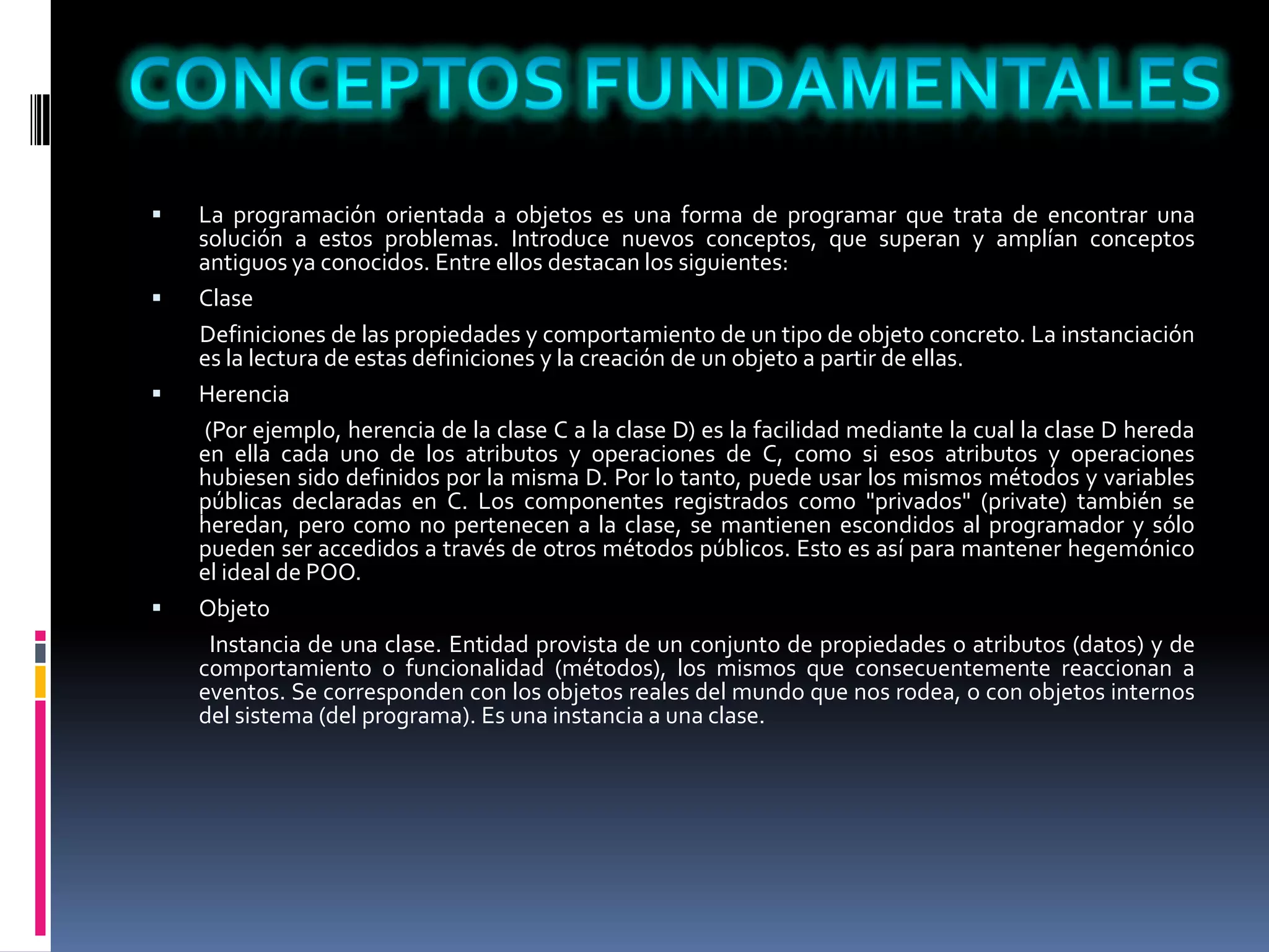  La programación orientada a objetos es una forma de programar que trata de encontrar una
solución a estos problemas. Introduce nuevos conceptos, que superan y amplían conceptos
antiguos ya conocidos. Entre ellos destacan los siguientes:
 Clase
Definiciones de las propiedades y comportamiento de un tipo de objeto concreto. La instanciación
es la lectura de estas definiciones y la creación de un objeto a partir de ellas.
 Herencia
(Por ejemplo, herencia de la clase C a la clase D) es la facilidad mediante la cual la clase D hereda
en ella cada uno de los atributos y operaciones de C, como si esos atributos y operaciones
hubiesen sido definidos por la misma D. Por lo tanto, puede usar los mismos métodos y variables
públicas declaradas en C. Los componentes registrados como "privados" (private) también se
heredan, pero como no pertenecen a la clase, se mantienen escondidos al programador y sólo
pueden ser accedidos a través de otros métodos públicos. Esto es así para mantener hegemónico
el ideal de POO.
 Objeto
Instancia de una clase. Entidad provista de un conjunto de propiedades o atributos (datos) y de
comportamiento o funcionalidad (métodos), los mismos que consecuentemente reaccionan a
eventos. Se corresponden con los objetos reales del mundo que nos rodea, o con objetos internos
del sistema (del programa). Es una instancia a una clase.
 