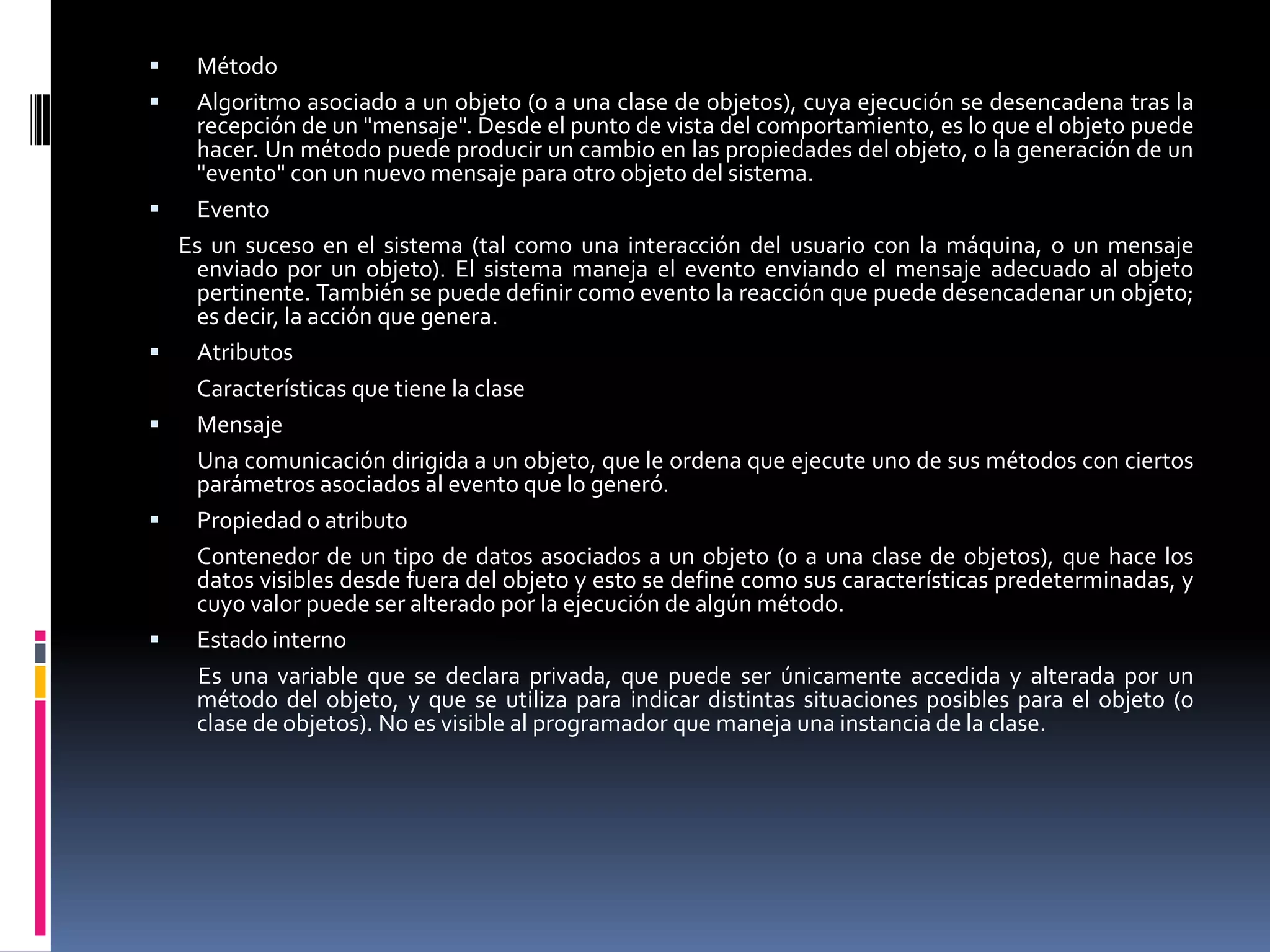  Método
 Algoritmo asociado a un objeto (o a una clase de objetos), cuya ejecución se desencadena tras la
recepción de un "mensaje". Desde el punto de vista del comportamiento, es lo que el objeto puede
hacer. Un método puede producir un cambio en las propiedades del objeto, o la generación de un
"evento" con un nuevo mensaje para otro objeto del sistema.
 Evento
Es un suceso en el sistema (tal como una interacción del usuario con la máquina, o un mensaje
enviado por un objeto). El sistema maneja el evento enviando el mensaje adecuado al objeto
pertinente. También se puede definir como evento la reacción que puede desencadenar un objeto;
es decir, la acción que genera.
 Atributos
Características que tiene la clase
 Mensaje
Una comunicación dirigida a un objeto, que le ordena que ejecute uno de sus métodos con ciertos
parámetros asociados al evento que lo generó.
 Propiedad o atributo
Contenedor de un tipo de datos asociados a un objeto (o a una clase de objetos), que hace los
datos visibles desde fuera del objeto y esto se define como sus características predeterminadas, y
cuyo valor puede ser alterado por la ejecución de algún método.
 Estado interno
Es una variable que se declara privada, que puede ser únicamente accedida y alterada por un
método del objeto, y que se utiliza para indicar distintas situaciones posibles para el objeto (o
clase de objetos). No es visible al programador que maneja una instancia de la clase.
 