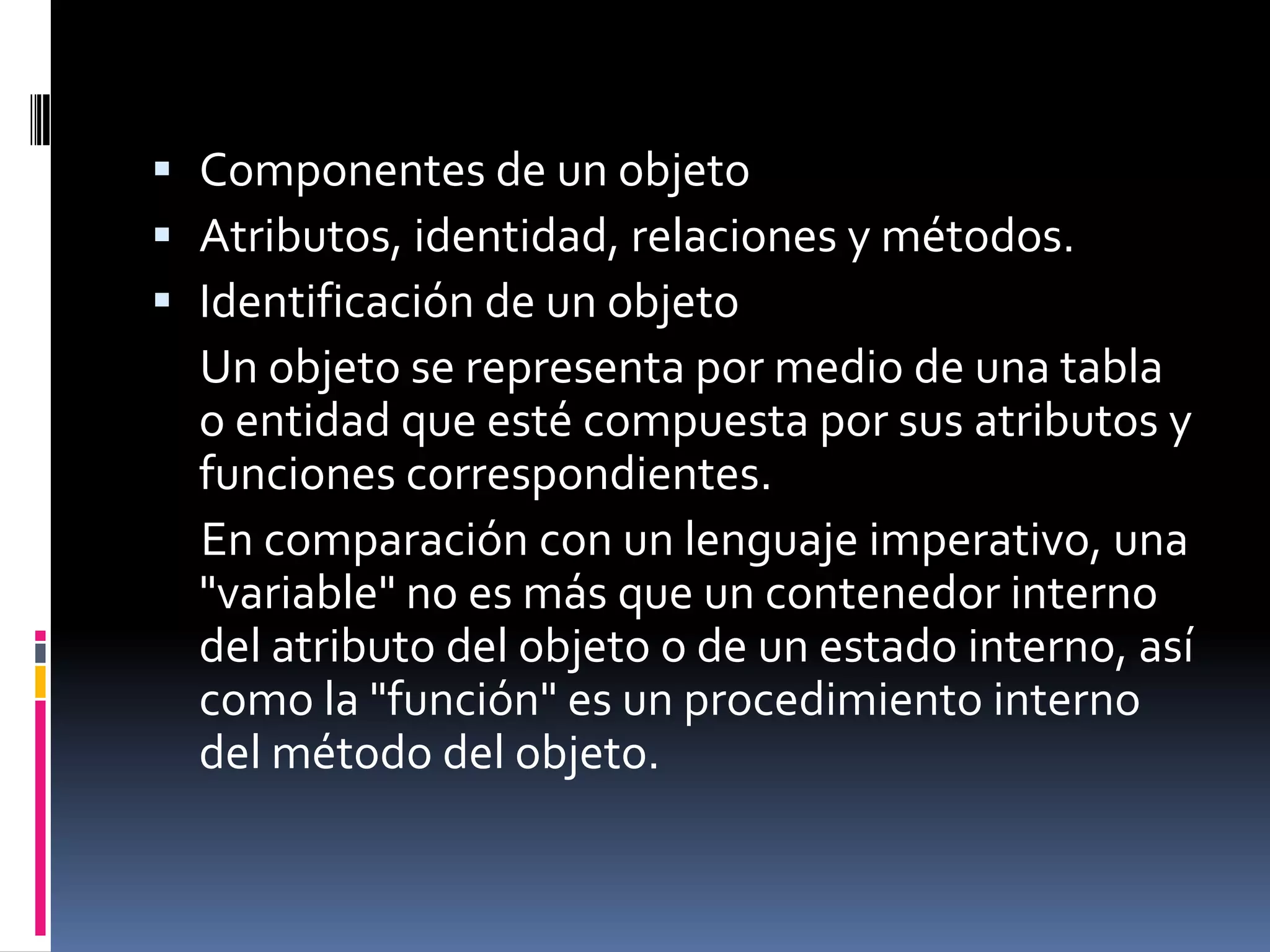  Componentes de un objeto
 Atributos, identidad, relaciones y métodos.
 Identificación de un objeto
Un objeto se representa por medio de una tabla
o entidad que esté compuesta por sus atributos y
funciones correspondientes.
En comparación con un lenguaje imperativo, una
"variable" no es más que un contenedor interno
del atributo del objeto o de un estado interno, así
como la "función" es un procedimiento interno
del método del objeto.
 