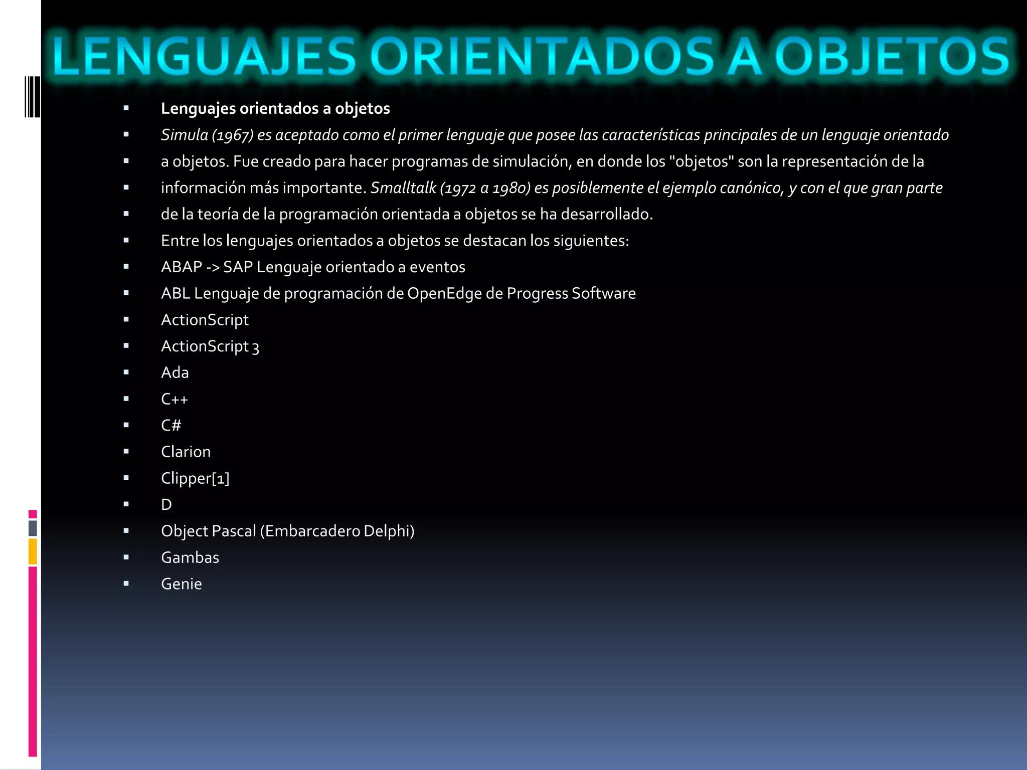  Lenguajes orientados a objetos
 Simula (1967) es aceptado como el primer lenguaje que posee las características principales de un lenguaje orientado
 a objetos. Fue creado para hacer programas de simulación, en donde los "objetos" son la representación de la
 información más importante. Smalltalk (1972 a 1980) es posiblemente el ejemplo canónico, y con el que gran parte
 de la teoría de la programación orientada a objetos se ha desarrollado.
 Entre los lenguajes orientados a objetos se destacan los siguientes:
 ABAP -> SAP Lenguaje orientado a eventos
 ABL Lenguaje de programación de OpenEdge de Progress Software
 ActionScript
 ActionScript 3
 Ada
 C++
 C#
 Clarion
 Clipper[1]
 D
 Object Pascal (Embarcadero Delphi)
 Gambas
 Genie
 