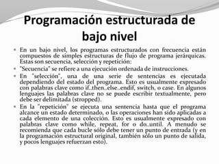 Programación estructurada de
bajo nivel
 En un bajo nivel, los programas estructurados con frecuencia están
compuestos de simples estructuras de flujo de programa jerárquicas.
Estas son secuencia, selección y repetición:
 "Secuencia" se refiere a una ejecución ordenada de instrucciones.
 En "selección", una de una serie de sentencias es ejecutada
dependiendo del estado del programa. Esto es usualmente expresado
con palabras clave como if..then..else..endif, switch, o case. En algunos
lenguajes las palabras clave no se puede escribir textualmente, pero
debe ser delimitada (stropped).
 En la "repetición" se ejecuta una sentencia hasta que el programa
alcance un estado determinado, o las operaciones han sido aplicadas a
cada elemento de una colección. Esto es usualmente expresado con
palabras clave como while, repeat, for o do..until. A menudo se
recomienda que cada bucle sólo debe tener un punto de entrada (y en
la programación estructural original, también sólo un punto de salida,
y pocos lenguajes refuerzan esto).
 