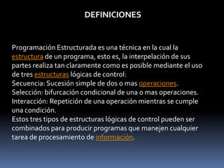 DEFINICIONES
Programación Estructurada es una técnica en la cual la
estructura de un programa, esto es, la interpelación de sus
partes realiza tan claramente como es posible mediante el uso
de tres estructuras lógicas de control:
Secuencia: Sucesión simple de dos o mas operaciones.
Selección: bifurcación condicional de una o mas operaciones.
Interacción: Repetición de una operación mientras se cumple
una condición.
Estos tres tipos de estructuras lógicas de control pueden ser
combinados para producir programas que manejen cualquier
tarea de procesamiento de información.
 