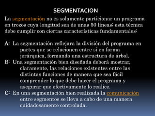 SEGMENTACION
La segmentación no es solamente particionar un programa
en trozos cuya longitud sea de unas 50 líneas; esta técnica
debe cumplir con ciertas características fundamentales:
A: La segmentación reflejara la división del programa en
partes que se relacionen entre sí en forma
jerárquica, formando una estructura de árbol.
B: Una segmentación bien diseñada deberá mostrar,
claramente, las relaciones existentes entre las
distintas funciones de manera que sea fácil
comprender lo que debe hacer el programa y
asegurar que efectivamente lo realice.
C: En una segmentación bien realizada la comunicación
entre segmentos se lleva a cabo de una manera
cuidadosamente controlada.
 