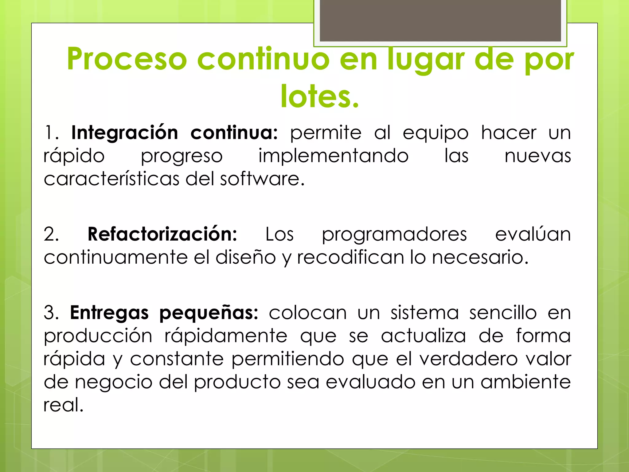 Proceso continuo en lugar de por
lotes.
1. Integración continua: permite al equipo hacer un
rápido progreso implementando las nuevas
características del software.
2. Refactorización: Los programadores evalúan
continuamente el diseño y recodifican lo necesario.
3. Entregas pequeñas: colocan un sistema sencillo en
producción rápidamente que se actualiza de forma
rápida y constante permitiendo que el verdadero valor
de negocio del producto sea evaluado en un ambiente
real.
 