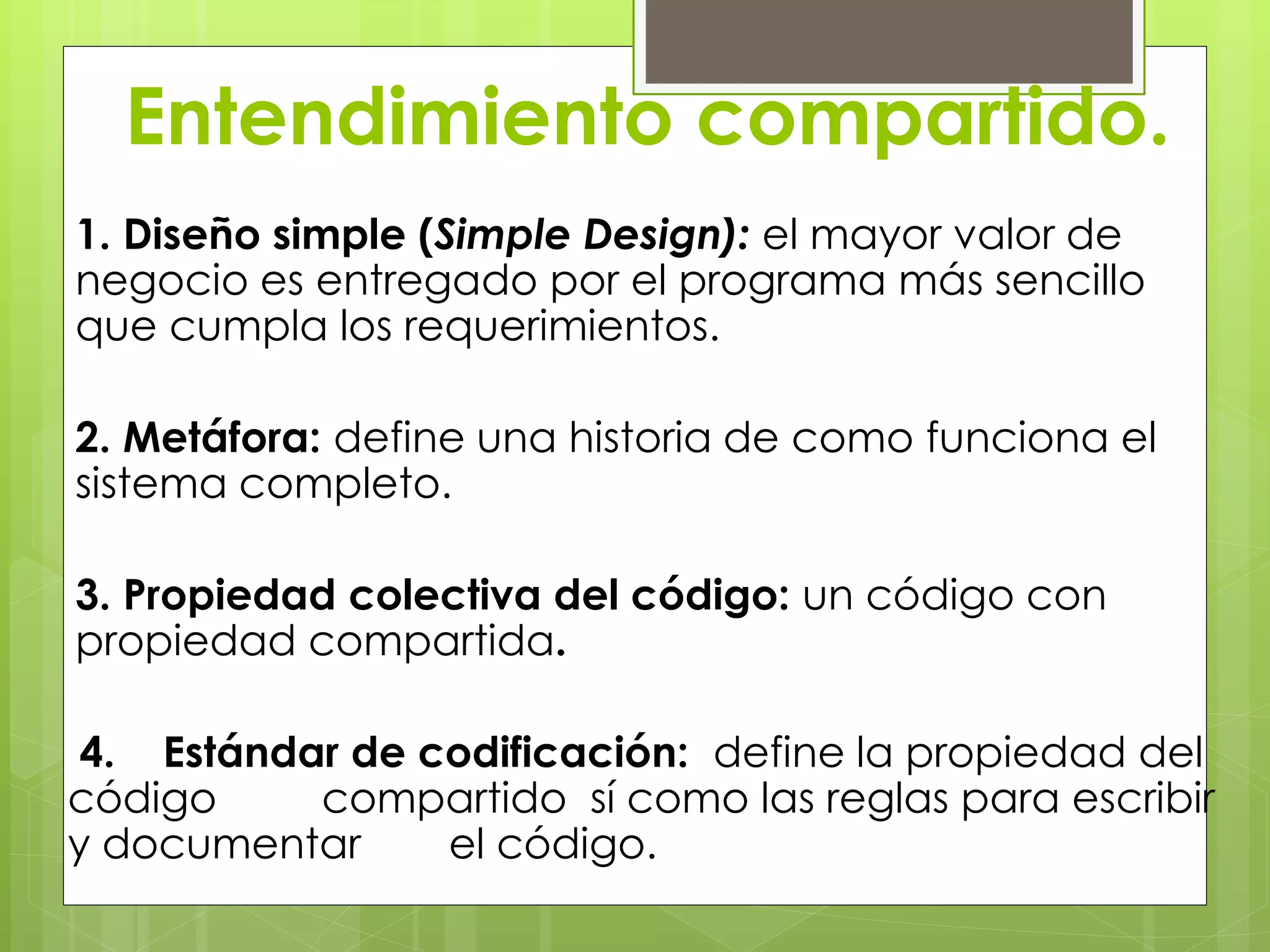 Entendimiento compartido.
1. Diseño simple (Simple Design): el mayor valor de
negocio es entregado por el programa más sencillo
que cumpla los requerimientos.
2. Metáfora: define una historia de como funciona el
sistema completo.
3. Propiedad colectiva del código: un código con
propiedad compartida.
4. Estándar de codificación: define la propiedad del
código compartido sí como las reglas para escribir
y documentar el código.
 