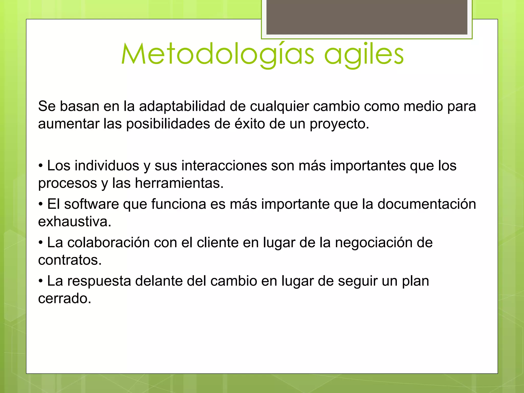 Metodologías agiles
Se basan en la adaptabilidad de cualquier cambio como medio para
aumentar las posibilidades de éxito de un proyecto.
• Los individuos y sus interacciones son más importantes que los
procesos y las herramientas.
• El software que funciona es más importante que la documentación
exhaustiva.
• La colaboración con el cliente en lugar de la negociación de
contratos.
• La respuesta delante del cambio en lugar de seguir un plan
cerrado.
 