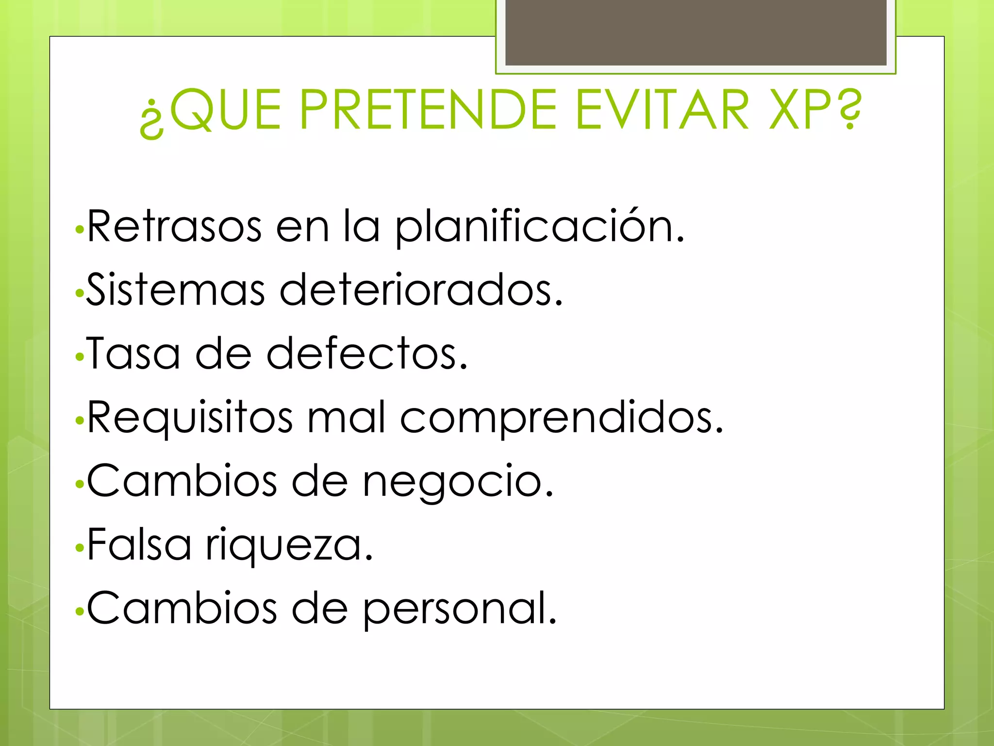 ¿QUE PRETENDE EVITAR XP?
•Retrasos en la planificación.
•Sistemas deteriorados.
•Tasa de defectos.
•Requisitos mal comprendidos.
•Cambios de negocio.
•Falsa riqueza.
•Cambios de personal.
 