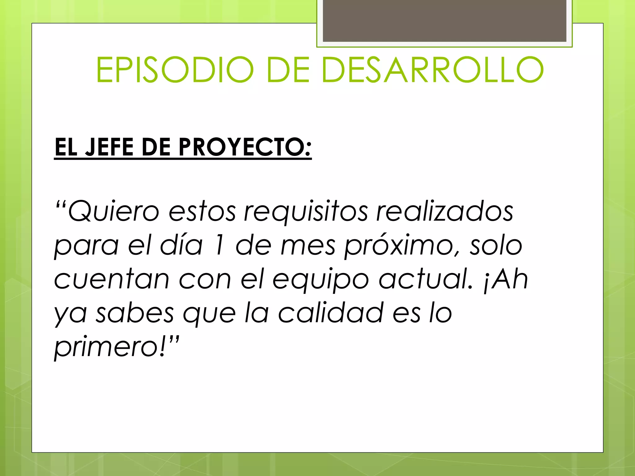 EPISODIO DE DESARROLLO
EL JEFE DE PROYECTO:
“Quiero estos requisitos realizados
para el día 1 de mes próximo, solo
cuentan con el equipo actual. ¡Ah
ya sabes que la calidad es lo
primero!”
 