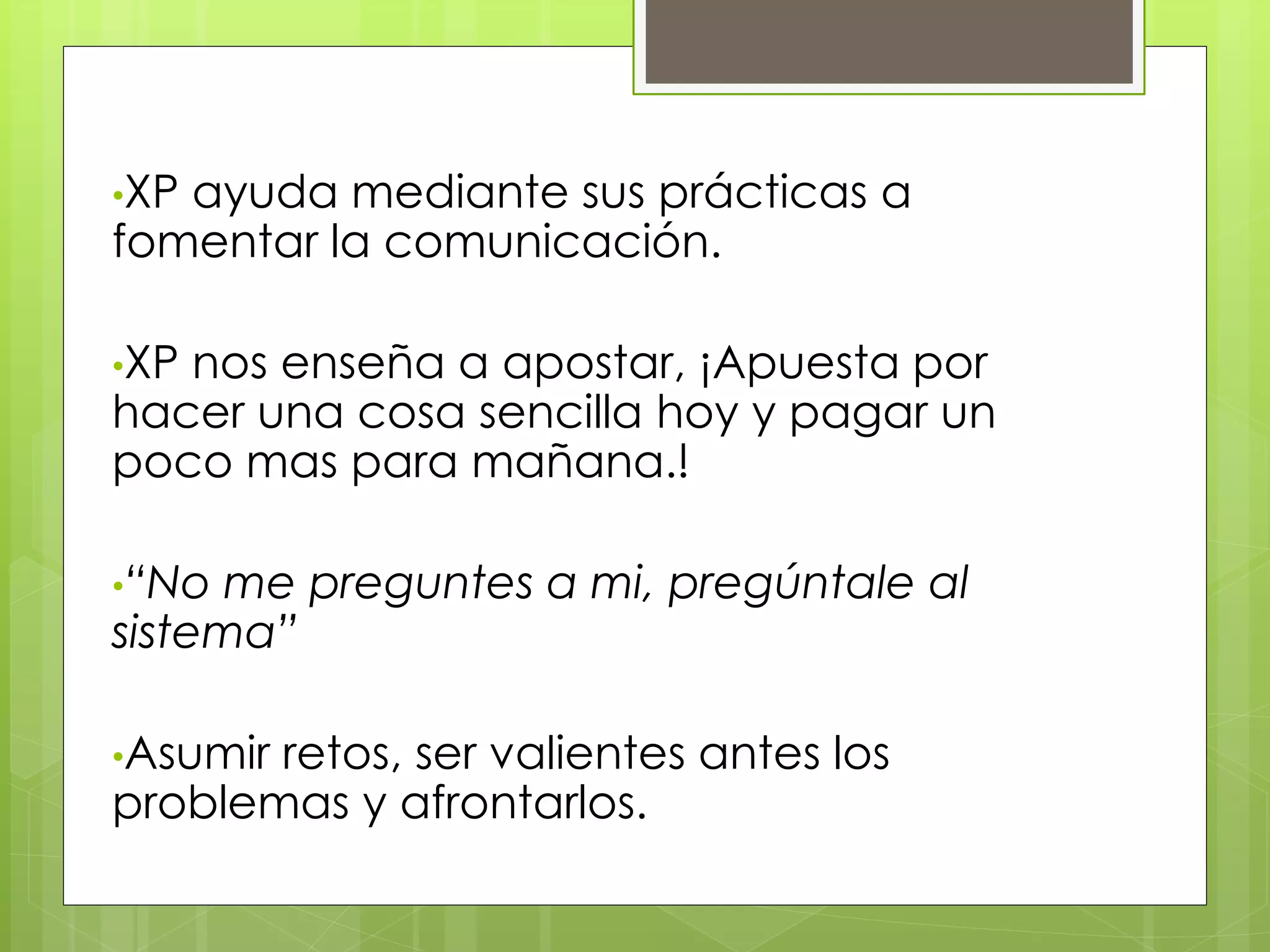 •XP ayuda mediante sus prácticas a
fomentar la comunicación.
•XP nos enseña a apostar, ¡Apuesta por
hacer una cosa sencilla hoy y pagar un
poco mas para mañana.!
•“No me preguntes a mi, pregúntale al
sistema”
•Asumir retos, ser valientes antes los
problemas y afrontarlos.
 