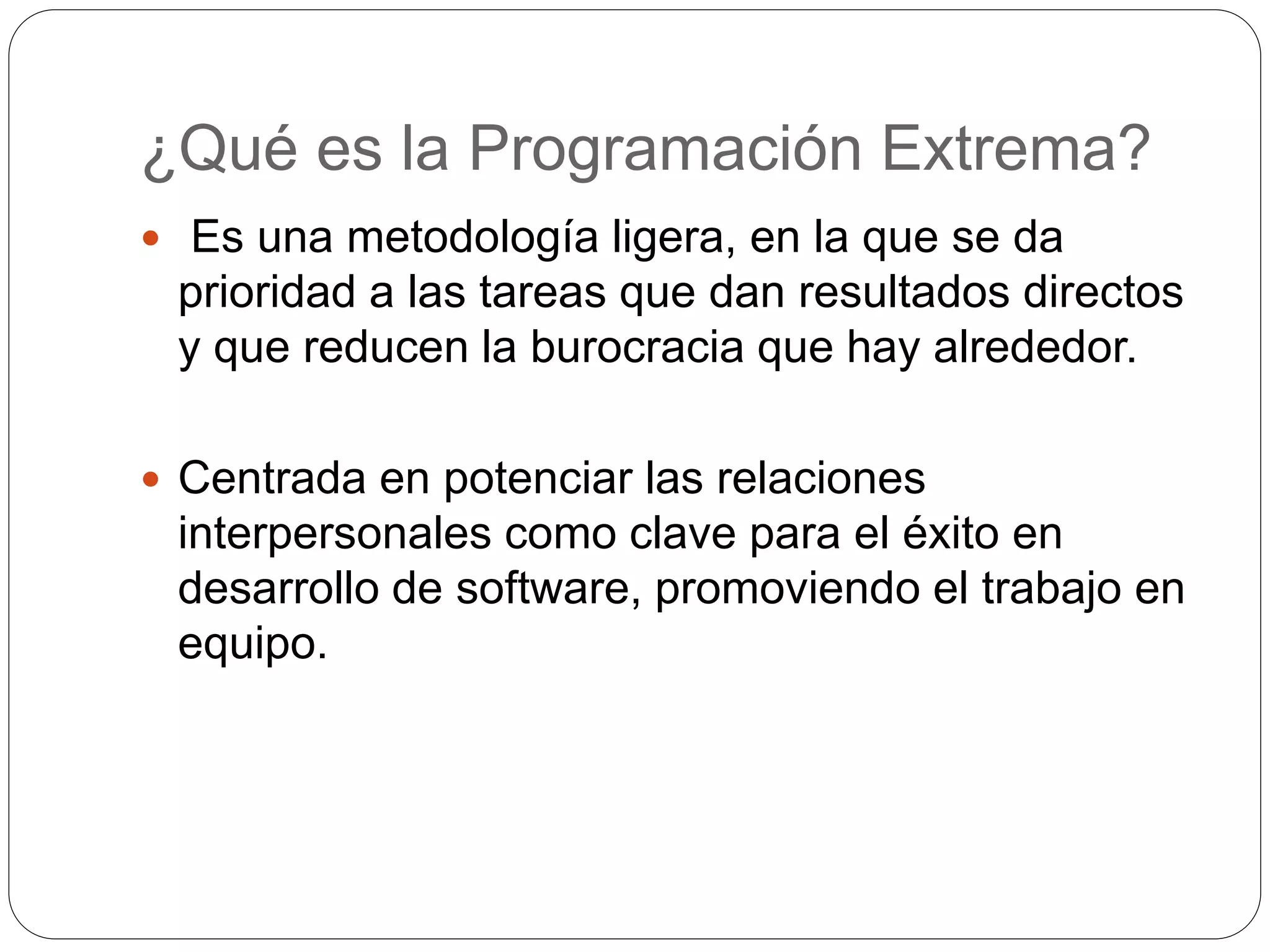 ¿Qué es la Programación Extrema?
Es una metodología ligera, en la que se da
prioridad a las tareas que dan resultados directos
y que reducen la burocracia que hay alrededor.
Centrada en potenciar las relaciones
interpersonales como clave para el éxito en
desarrollo de software, promoviendo el trabajo en
equipo.