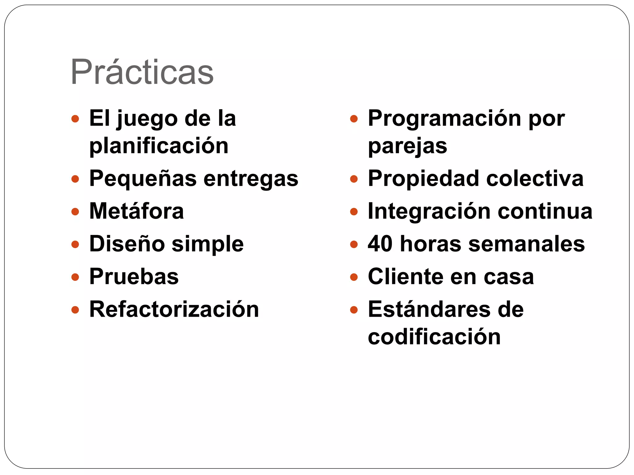 Prácticas
El juego de la
planificación
Pequeñas entregas
Metáfora
Diseño simple
Pruebas
Refactorización
Programación por
parejas
Propiedad colectiva
Integración continua
40 horas semanales
Cliente en casa
Estándares de
codificación