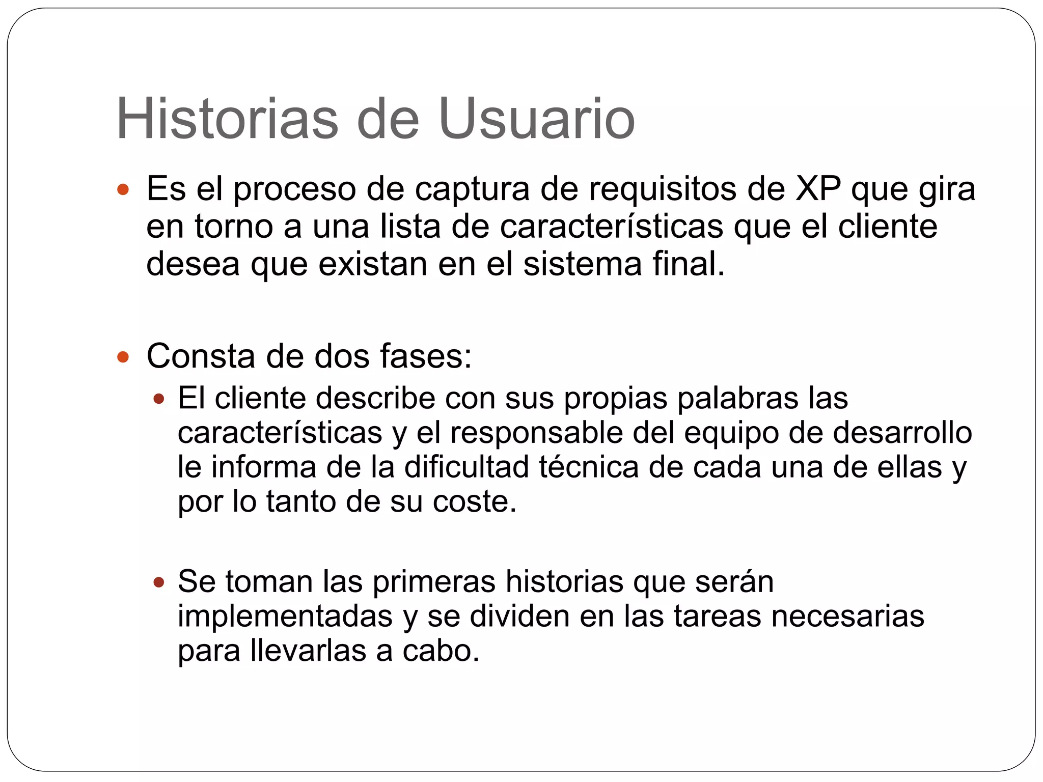 Historias de Usuario
Es el proceso de captura de requisitos de XP que gira
en torno a una lista de características que el cliente
desea que existan en el sistema final.
Consta de dos fases:
El cliente describe con sus propias palabras las
características y el responsable del equipo de desarrollo
le informa de la dificultad técnica de cada una de ellas y
por lo tanto de su coste.
Se toman las primeras historias que serán
implementadas y se dividen en las tareas necesarias
para llevarlas a cabo.