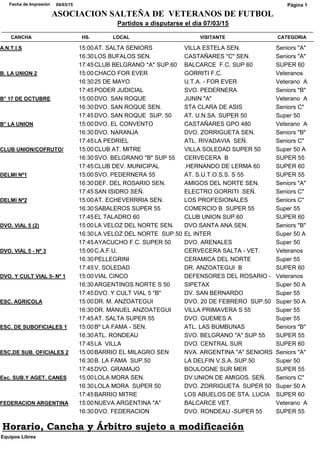CATEGORIACANCHA HS. LOCAL VISITANTE
Partidos a disputarse el día 07/03/15
04/03/15Fecha de Impresión
ASOCIACION SALTEÑA DE VETERANOS DE FUTBOL
Página 1
Seniors "A"A.N.T.I.S 15:00AT. SALTA SENIORS VILLA ESTELA SEN.
Seniors "A"16:30LOS BUFALOS SEN. CASTAÑARES "C" SEN.
SUPER 6017:45CLUB BELGRANO *A* SUP.60 BALCARCE F.C. SUP.60
VeteranosB. LA UNION 2 15:00CHACO FOR EVER GORRITI F.C.
Veterano A16:3025 DE MAYO U.T.A. - FOR EVER
Seniors "B"17:45PODER JUDICIAL SVO. PEDERNERA
Veterano AB° 17 DE OCTUBRE 15:00DVO. SAN ROQUE JUNIN "A"
Seniors C"16:30DVO. SAN ROQUE SEN. STA CLARA DE ASIS
Super 5017:45DVO. SAN ROQUE SUP. 50 AT. U.N.SA. SUPER 50
Veterano AB° LA UNION 15:00DVO. EL CONVENTO CASTAÑARES GPO 480
Seniors "B"16:30DVO. NARANJA DVO. ZORRIGUETA SEN.
Seniors C"17:45LA PEDRIEL ATL. RIVADAVIA SEÑ.
Super 50 ACLUB UNION/COFRUTO/ 15:00CLUB AT. MITRE VILLA SOLEDAD SUPER 50
SUPER 5516:30SVO. BELGRANO "B" SUP 55 CERVECERA B
SUPER 6017:45CLUB DEV. MUNICIPAL .HERNANDO DE LERMA 60
SUPER 55DELMI Nº1 15:00SVO. PEDERNERA 55 AT. S.U.T.O.S.S. S 55
Seniors "A"16:30DEF. DEL ROSARIO SEN. AMIGOS DEL NORTE SEN.
Seniors C"17:45SAN ISIDRO SEÑ. ELECTRO GORRITI SEÑ.
Seniors C"DELMI Nº2 15:00AT. ECHEVERRRIA SEN. LOS PROFESIONALES
Super 5516:30SABALEROS SUPER 55 COMERCIO B SUPER 55
SUPER 6017:45EL TALADRO 60 CLUB UNION SUP.60
Seniors "B"DVO. VIAL 5 (2) 15:00LA VELOZ DEL NORTE SEN. DVO.SANTA ANA SEN.
Super 50 A16:30LA VELOZ DEL NORTE SUP.50 EL INTER
Super 5017:45AYACUCHO F.C. SUPER 50 DVO. ARENALES
VeteranosDVO. VIAL 5 - Nº 3 15:00C.A.F.U. CERVECERA SALTA - VET.
Super 5516:30PELLEGRINI CERAMICA DEL NORTE
SUPER 6017:45V. SOLEDAD DR. ANZOATEGUI B
VeteranosDVO. Y CULT VIAL 5- Nº 1 15:00VIAL CINCO DEFENSORES DEL ROSARIO -
Super 50 A16:30ARGENTINOS NORTE S 50 SIPETAX
Super 5517:45DVO. Y CULT VIAL 5 "B" DV. SAN BERNARDO
Super 50 AESC. AGRICOLA 15:00DR. M. ANZOATEGUI DVO. 20 DE FEBRERO SUP.50
Super 5516:30DR. MANUEL ANZOATEGUI VILLA PRIMAVERA S 55
Super 5517:45AT. SALTA SUPER 55 DVO. GUEMES A
Seniors "B"ESC. DE SUBOFICIALES 1 15:00Bº LA FAMA - SEN. ATL. LAS BUMBUNAS
SUPER 5516:30ATL. RONDEAU SVO. BELGRANO "A" SUP 55
SUPER 6017:45LA VILLA DVO. CENTRAL SUR
Seniors "A"ESC.DE SUB. OFICIALES 2 15:00BARRIO EL MILAGRO SEN NVA. ARGENTINA "A" SENIORS
Super 5016:30B. LA FAMA SUP.50 LA DELFIN V.S.A. SUP.50
SUPER 5517:45DVO. GRAMAJO BOULOGNE SUR MER
Seniors C"Esc. SUB.Y AGET. CANES 15:00LOLA MORA SEN. DV.UNION DE AMIGOS. SEÑ.
Super 50 A16:30LOLA MORA SUPER 50 DVO. ZORRIGUETA SUPER 50
SUPER 6017:45BARRIO MITRE LOS ABUELOS DE STA. LUCIA
Veterano AFEDERACION ARGENTINA 15:00NUEVA ARGENTINA "A" BALCARCE VET.
SUPER 5516:30DVO. FEDERACION DVO. RONDEAU -SUPER 55
Equipos Libres
Horario, Cancha y Árbitro sujeto a modificación
 