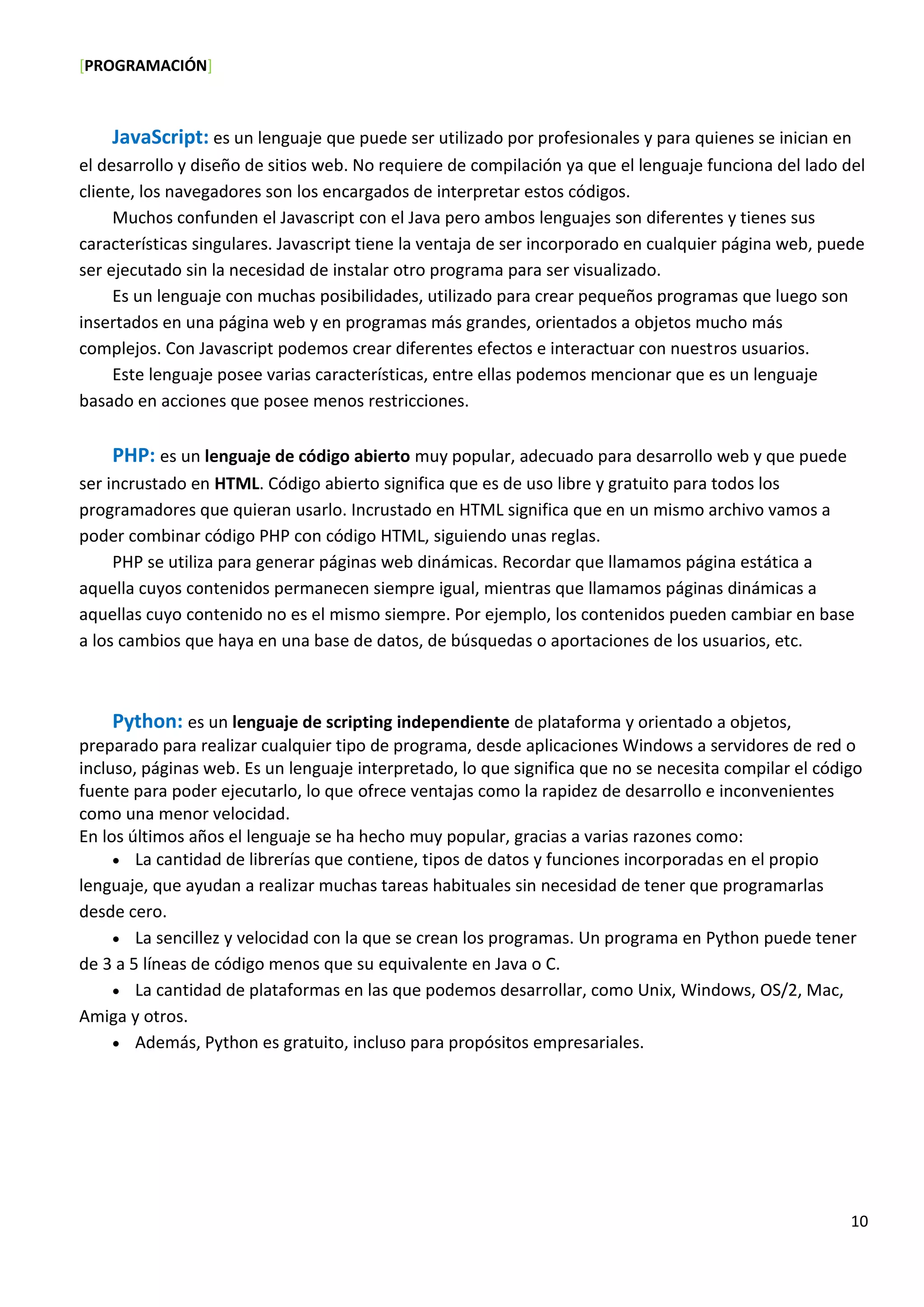 [PROGRAMACIÓN]
10
JavaScript: es un lenguaje que puede ser utilizado por profesionales y para quienes se inician en
el desarrollo y diseño de sitios web. No requiere de compilación ya que el lenguaje funciona del lado del
cliente, los navegadores son los encargados de interpretar estos códigos.
Muchos confunden el Javascript con el Java pero ambos lenguajes son diferentes y tienes sus
características singulares. Javascript tiene la ventaja de ser incorporado en cualquier página web, puede
ser ejecutado sin la necesidad de instalar otro programa para ser visualizado.
Es un lenguaje con muchas posibilidades, utilizado para crear pequeños programas que luego son
insertados en una página web y en programas más grandes, orientados a objetos mucho más
complejos. Con Javascript podemos crear diferentes efectos e interactuar con nuestros usuarios.
Este lenguaje posee varias características, entre ellas podemos mencionar que es un lenguaje
basado en acciones que posee menos restricciones.
PHP: es un lenguaje de código abierto muy popular, adecuado para desarrollo web y que puede
ser incrustado en HTML. Código abierto significa que es de uso libre y gratuito para todos los
programadores que quieran usarlo. Incrustado en HTML significa que en un mismo archivo vamos a
poder combinar código PHP con código HTML, siguiendo unas reglas.
PHP se utiliza para generar páginas web dinámicas. Recordar que llamamos página estática a
aquella cuyos contenidos permanecen siempre igual, mientras que llamamos páginas dinámicas a
aquellas cuyo contenido no es el mismo siempre. Por ejemplo, los contenidos pueden cambiar en base
a los cambios que haya en una base de datos, de búsquedas o aportaciones de los usuarios, etc.
Python: es un lenguaje de scripting independiente de plataforma y orientado a objetos,
preparado para realizar cualquier tipo de programa, desde aplicaciones Windows a servidores de red o
incluso, páginas web. Es un lenguaje interpretado, lo que significa que no se necesita compilar el código
fuente para poder ejecutarlo, lo que ofrece ventajas como la rapidez de desarrollo e inconvenientes
como una menor velocidad.
En los últimos años el lenguaje se ha hecho muy popular, gracias a varias razones como:
 La cantidad de librerías que contiene, tipos de datos y funciones incorporadas en el propio
lenguaje, que ayudan a realizar muchas tareas habituales sin necesidad de tener que programarlas
desde cero.
 La sencillez y velocidad con la que se crean los programas. Un programa en Python puede tener
de 3 a 5 líneas de código menos que su equivalente en Java o C.
 La cantidad de plataformas en las que podemos desarrollar, como Unix, Windows, OS/2, Mac,
Amiga y otros.
 Además, Python es gratuito, incluso para propósitos empresariales.
 