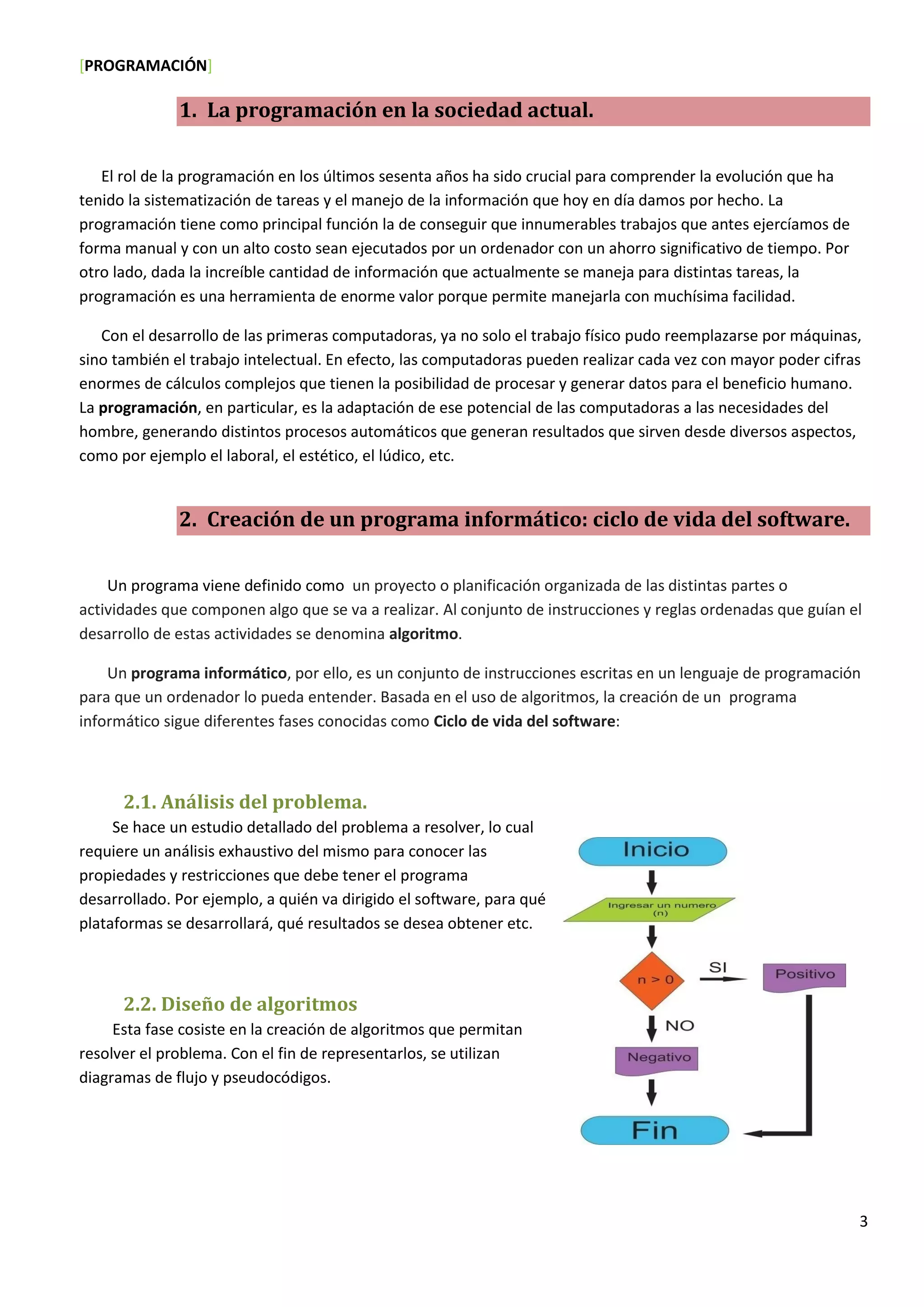 [PROGRAMACIÓN]
3
1. La programación en la sociedad actual.
El rol de la programación en los últimos sesenta años ha sido crucial para comprender la evolución que ha
tenido la sistematización de tareas y el manejo de la información que hoy en día damos por hecho. La
programación tiene como principal función la de conseguir que innumerables trabajos que antes ejercíamos de
forma manual y con un alto costo sean ejecutados por un ordenador con un ahorro significativo de tiempo. Por
otro lado, dada la increíble cantidad de información que actualmente se maneja para distintas tareas, la
programación es una herramienta de enorme valor porque permite manejarla con muchísima facilidad.
Con el desarrollo de las primeras computadoras, ya no solo el trabajo físico pudo reemplazarse por máquinas,
sino también el trabajo intelectual. En efecto, las computadoras pueden realizar cada vez con mayor poder cifras
enormes de cálculos complejos que tienen la posibilidad de procesar y generar datos para el beneficio humano.
La programación, en particular, es la adaptación de ese potencial de las computadoras a las necesidades del
hombre, generando distintos procesos automáticos que generan resultados que sirven desde diversos aspectos,
como por ejemplo el laboral, el estético, el lúdico, etc.
2. Creación de un programa informático: ciclo de vida del software.
Un programa viene definido como un proyecto o planificación organizada de las distintas partes o
actividades que componen algo que se va a realizar. Al conjunto de instrucciones y reglas ordenadas que guían el
desarrollo de estas actividades se denomina algoritmo.
Un programa informático, por ello, es un conjunto de instrucciones escritas en un lenguaje de programación
para que un ordenador lo pueda entender. Basada en el uso de algoritmos, la creación de un programa
informático sigue diferentes fases conocidas como Ciclo de vida del software:
2.1. Análisis del problema.
Se hace un estudio detallado del problema a resolver, lo cual
requiere un análisis exhaustivo del mismo para conocer las
propiedades y restricciones que debe tener el programa
desarrollado. Por ejemplo, a quién va dirigido el software, para qué
plataformas se desarrollará, qué resultados se desea obtener etc.
2.2. Diseño de algoritmos
Esta fase cosiste en la creación de algoritmos que permitan
resolver el problema. Con el fin de representarlos, se utilizan
diagramas de flujo y pseudocódigos.
 