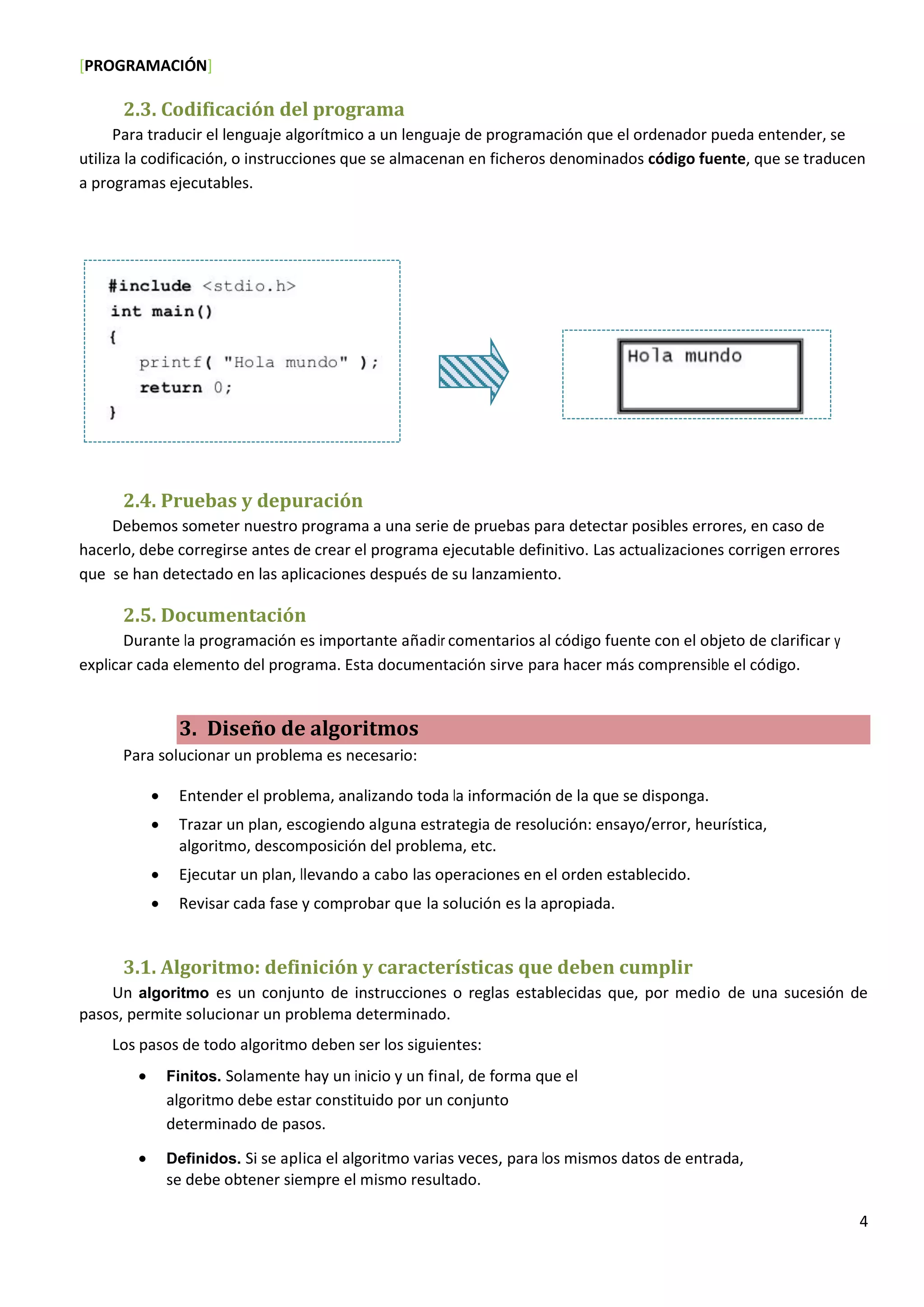 [PROGRAMACIÓN]
4
2.3. Codificación del programa
Para traducir el lenguaje algorítmico a un lenguaje de programación que el ordenador pueda entender, se
utiliza la codificación, o instrucciones que se almacenan en ficheros denominados código fuente, que se traducen
a programas ejecutables.
2.4. Pruebas y depuración
Debemos someter nuestro programa a una serie de pruebas para detectar posibles errores, en caso de
hacerlo, debe corregirse antes de crear el programa ejecutable definitivo. Las actualizaciones corrigen errores
que se han detectado en las aplicaciones después de su lanzamiento.
2.5. Documentación
Durante la programación es importante añadir comentarios al código fuente con el objeto de clarificar y
explicar cada elemento del programa. Esta documentación sirve para hacer más comprensible el código.
3. Diseño de algoritmos
Para solucionar un problema es necesario:
 Entender el problema, analizando toda la información de la que se disponga.
 Trazar un plan, escogiendo alguna estrategia de resolución: ensayo/error, heurística,
algoritmo, descomposición del problema, etc.
 Ejecutar un plan, llevando a cabo las operaciones en el orden establecido.
 Revisar cada fase y comprobar que la solución es la apropiada.
3.1. Algoritmo: definición y características que deben cumplir
Un algoritmo es un conjunto de instrucciones o reglas establecidas que, por medio de una sucesión de
pasos, permite solucionar un problema determinado.
Los pasos de todo algoritmo deben ser los siguientes:
 Finitos. Solamente hay un inicio y un final, de forma que el
algoritmo debe estar constituido por un conjunto
determinado de pasos.
 Definidos. Si se aplica el algoritmo varias veces, para los mismos datos de entrada,
se debe obtener siempre el mismo resultado.
 