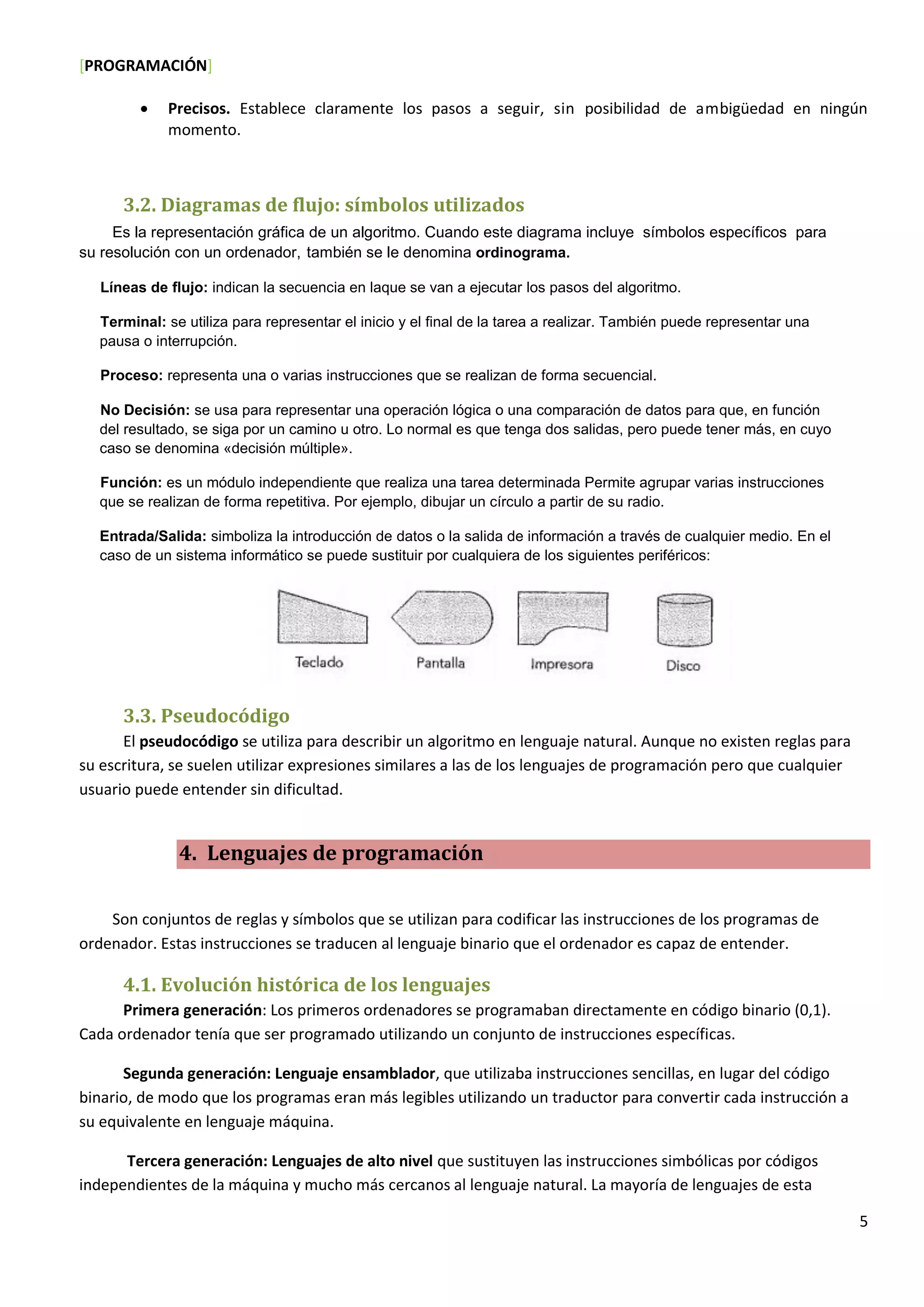 [PROGRAMACIÓN]
5
 Precisos. Establece claramente los pasos a seguir, sin posibilidad de ambigüedad en ningún
momento.
3.2. Diagramas de flujo: símbolos utilizados
Es la representación gráfica de un algoritmo. Cuando este diagrama incluye símbolos específicos para
su resolución con un ordenador, también se le denomina ordinograma.
Líneas de flujo: indican la secuencia en laque se van a ejecutar los pasos del algoritmo.
Terminal: se utiliza para representar el inicio y el final de la tarea a realizar. También puede representar una
pausa o interrupción.
Proceso: representa una o varias instrucciones que se realizan de forma secuencial.
No Decisión: se usa para representar una operación lógica o una comparación de datos para que, en función
del resultado, se siga por un camino u otro. Lo normal es que tenga dos salidas, pero puede tener más, en cuyo
caso se denomina «decisión múltiple».
Función: es un módulo independiente que realiza una tarea determinada Permite agrupar varias instrucciones
que se realizan de forma repetitiva. Por ejemplo, dibujar un círculo a partir de su radio.
Entrada/Salida: simboliza la introducción de datos o la salida de información a través de cualquier medio. En el
caso de un sistema informático se puede sustituir por cualquiera de los siguientes periféricos:
3.3. Pseudocódigo
El pseudocódigo se utiliza para describir un algoritmo en lenguaje natural. Aunque no existen reglas para
su escritura, se suelen utilizar expresiones similares a las de los lenguajes de programación pero que cualquier
usuario puede entender sin dificultad.
4. Lenguajes de programación
Son conjuntos de reglas y símbolos que se utilizan para codificar las instrucciones de los programas de
ordenador. Estas instrucciones se traducen al lenguaje binario que el ordenador es capaz de entender.
4.1. Evolución histórica de los lenguajes
Primera generación: Los primeros ordenadores se programaban directamente en código binario (0,1).
Cada ordenador tenía que ser programado utilizando un conjunto de instrucciones específicas.
Segunda generación: Lenguaje ensamblador, que utilizaba instrucciones sencillas, en lugar del código
binario, de modo que los programas eran más legibles utilizando un traductor para convertir cada instrucción a
su equivalente en lenguaje máquina.
Tercera generación: Lenguajes de alto nivel que sustituyen las instrucciones simbólicas por códigos
independientes de la máquina y mucho más cercanos al lenguaje natural. La mayoría de lenguajes de esta
 