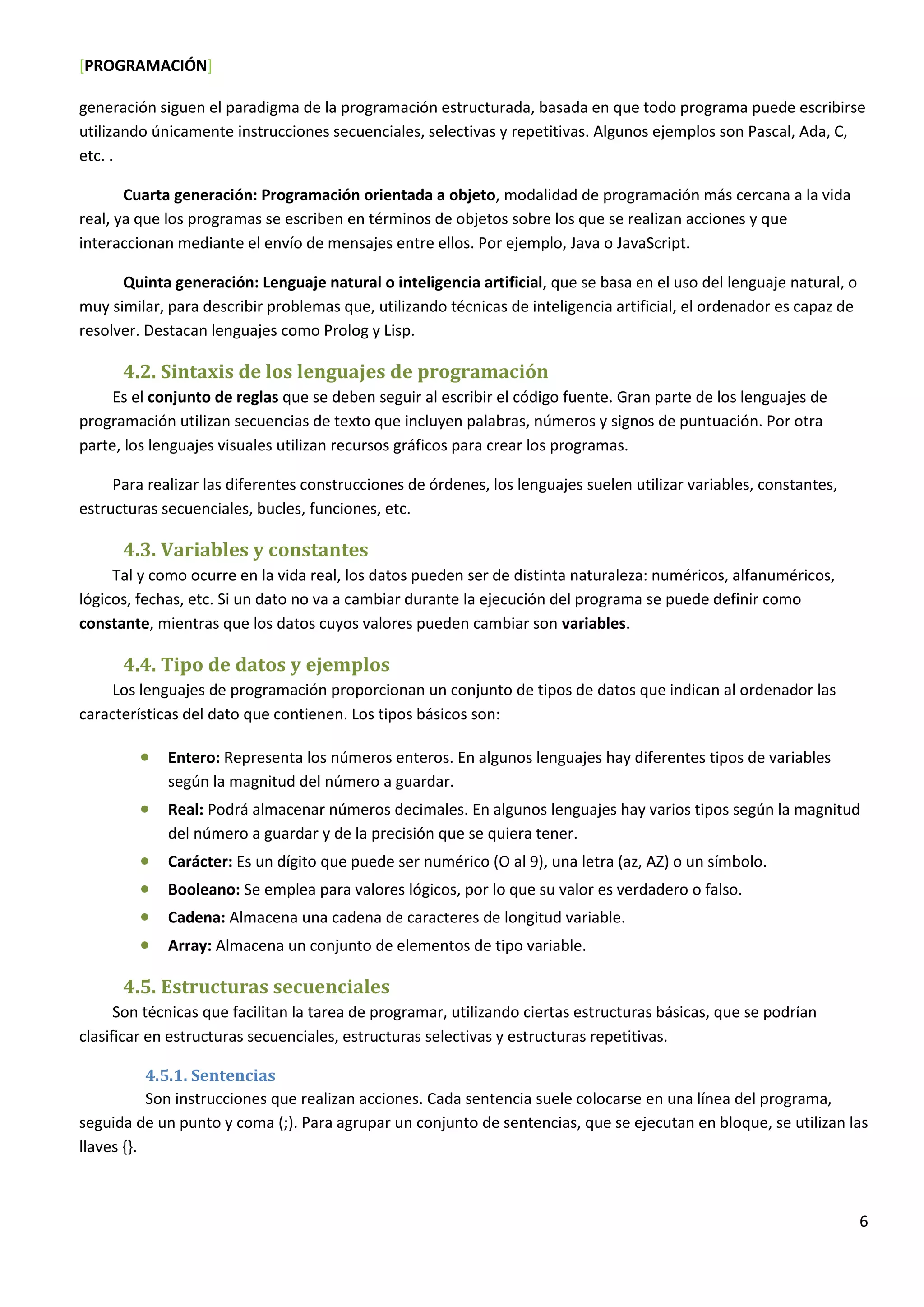 [PROGRAMACIÓN]
6
generación siguen el paradigma de la programación estructurada, basada en que todo programa puede escribirse
utilizando únicamente instrucciones secuenciales, selectivas y repetitivas. Algunos ejemplos son Pascal, Ada, C,
etc. .
Cuarta generación: Programación orientada a objeto, modalidad de programación más cercana a la vida
real, ya que los programas se escriben en términos de objetos sobre los que se realizan acciones y que
interaccionan mediante el envío de mensajes entre ellos. Por ejemplo, Java o JavaScript.
Quinta generación: Lenguaje natural o inteligencia artificial, que se basa en el uso del lenguaje natural, o
muy similar, para describir problemas que, utilizando técnicas de inteligencia artificial, el ordenador es capaz de
resolver. Destacan lenguajes como Prolog y Lisp.
4.2. Sintaxis de los lenguajes de programación
Es el conjunto de reglas que se deben seguir al escribir el código fuente. Gran parte de los lenguajes de
programación utilizan secuencias de texto que incluyen palabras, números y signos de puntuación. Por otra
parte, los lenguajes visuales utilizan recursos gráficos para crear los programas.
Para realizar las diferentes construcciones de órdenes, los lenguajes suelen utilizar variables, constantes,
estructuras secuenciales, bucles, funciones, etc.
4.3. Variables y constantes
Tal y como ocurre en la vida real, los datos pueden ser de distinta naturaleza: numéricos, alfanuméricos,
lógicos, fechas, etc. Si un dato no va a cambiar durante la ejecución del programa se puede definir como
constante, mientras que los datos cuyos valores pueden cambiar son variables.
4.4. Tipo de datos y ejemplos
Los lenguajes de programación proporcionan un conjunto de tipos de datos que indican al ordenador las
características del dato que contienen. Los tipos básicos son:
 Entero: Representa los números enteros. En algunos lenguajes hay diferentes tipos de variables
según la magnitud del número a guardar.
 Real: Podrá almacenar números decimales. En algunos lenguajes hay varios tipos según la magnitud
del número a guardar y de la precisión que se quiera tener.
 Carácter: Es un dígito que puede ser numérico (O al 9), una letra (az, AZ) o un símbolo.
 Booleano: Se emplea para valores lógicos, por lo que su valor es verdadero o falso.
 Cadena: Almacena una cadena de caracteres de longitud variable.
 Array: Almacena un conjunto de elementos de tipo variable.
4.5. Estructuras secuenciales
Son técnicas que facilitan la tarea de programar, utilizando ciertas estructuras básicas, que se podrían
clasificar en estructuras secuenciales, estructuras selectivas y estructuras repetitivas.
4.5.1. Sentencias
Son instrucciones que realizan acciones. Cada sentencia suele colocarse en una línea del programa,
seguida de un punto y coma (;). Para agrupar un conjunto de sentencias, que se ejecutan en bloque, se utilizan las
llaves {}.
 