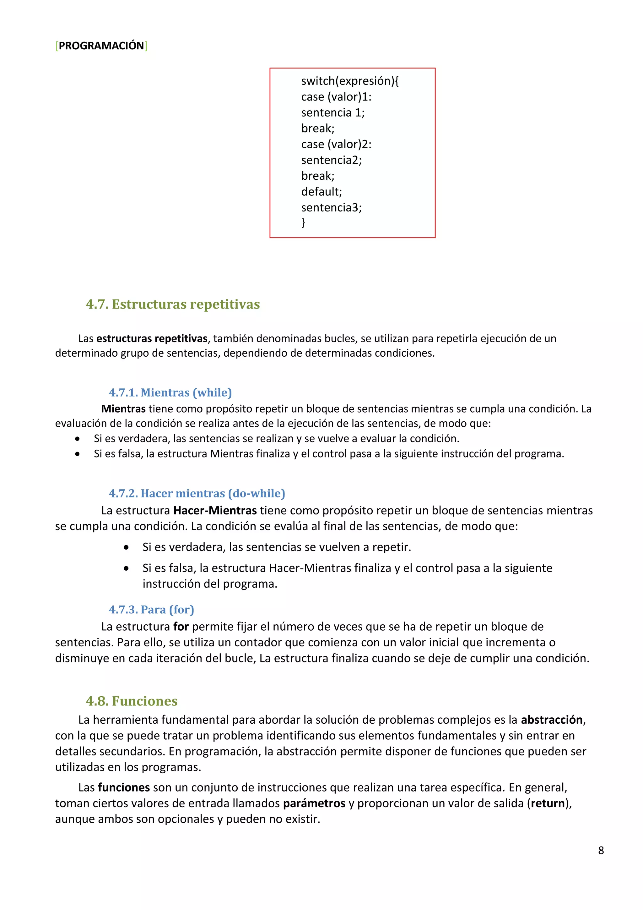 [PROGRAMACIÓN]
8
4.7. Estructuras repetitivas
Las estructuras repetitivas, también denominadas bucles, se utilizan para repetirla ejecución de un
determinado grupo de sentencias, dependiendo de determinadas condiciones.
4.7.1. Mientras (while)
Mientras tiene como propósito repetir un bloque de sentencias mientras se cumpla una condición. La
evaluación de la condición se realiza antes de la ejecución de las sentencias, de modo que:
 Si es verdadera, las sentencias se realizan y se vuelve a evaluar la condición.
 Si es falsa, la estructura Mientras finaliza y el control pasa a la siguiente instrucción del programa.
4.7.2. Hacer mientras (do-while)
La estructura Hacer-Mientras tiene como propósito repetir un bloque de sentencias mientras
se cumpla una condición. La condición se evalúa al final de las sentencias, de modo que:
 Si es verdadera, las sentencias se vuelven a repetir.
 Si es falsa, la estructura Hacer-Mientras finaliza y el control pasa a la siguiente
instrucción del programa.
4.7.3. Para (for)
La estructura for permite fijar el número de veces que se ha de repetir un bloque de
sentencias. Para ello, se utiliza un contador que comienza con un valor inicial que incrementa o
disminuye en cada iteración del bucle, La estructura finaliza cuando se deje de cumplir una condición.
4.8. Funciones
La herramienta fundamental para abordar la solución de problemas complejos es la abstracción,
con la que se puede tratar un problema identificando sus elementos fundamentales y sin entrar en
detalles secundarios. En programación, la abstracción permite disponer de funciones que pueden ser
utilizadas en los programas.
Las funciones son un conjunto de instrucciones que realizan una tarea específica. En general,
toman ciertos valores de entrada llamados parámetros y proporcionan un valor de salida (return),
aunque ambos son opcionales y pueden no existir.
switch(expresión){
case (valor)1:
sentencia 1;
break;
case (valor)2:
sentencia2;
break;
default;
sentencia3;
}
 