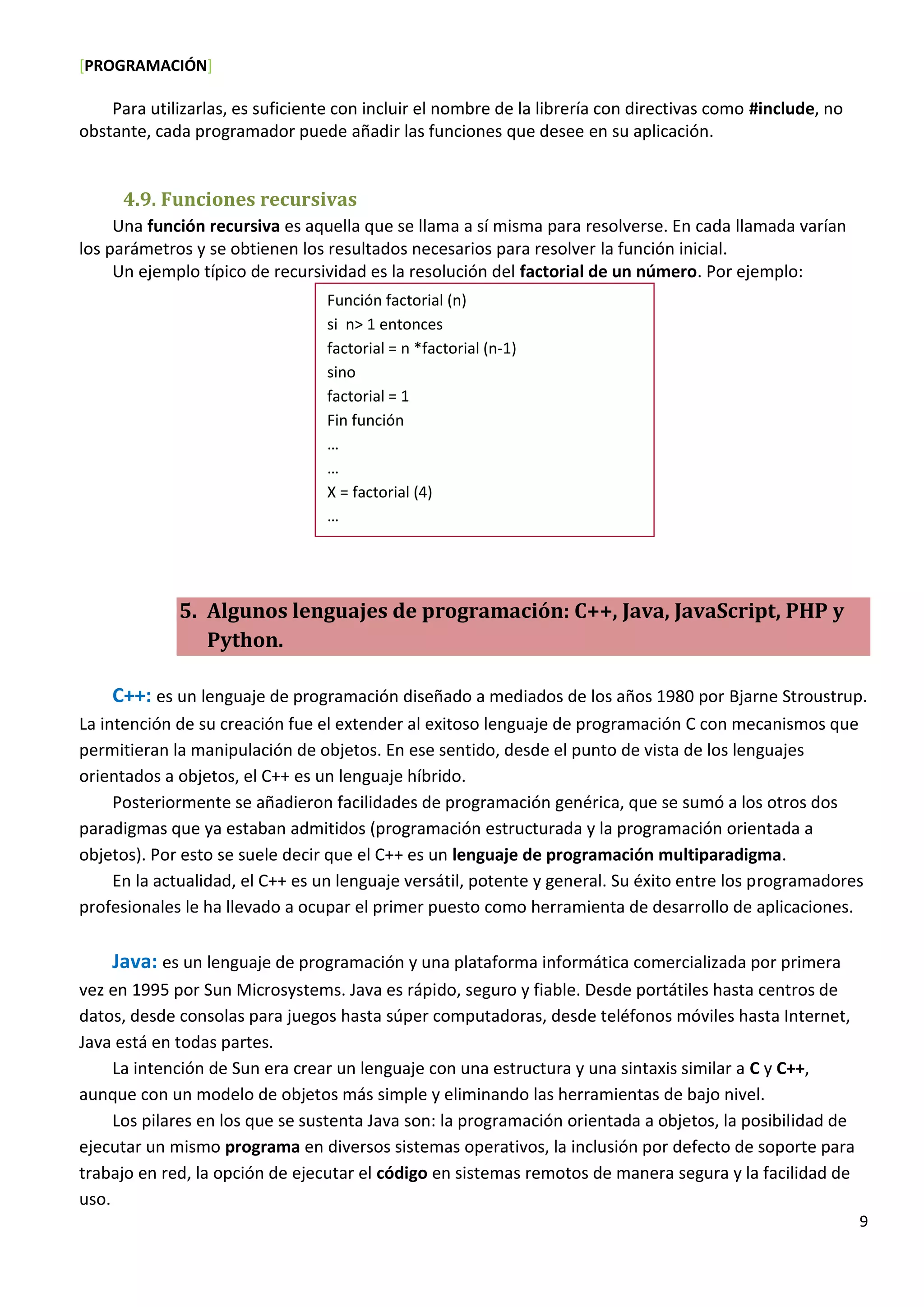 [PROGRAMACIÓN]
9
Para utilizarlas, es suficiente con incluir el nombre de la librería con directivas como #include, no
obstante, cada programador puede añadir las funciones que desee en su aplicación.
4.9. Funciones recursivas
Una función recursiva es aquella que se llama a sí misma para resolverse. En cada llamada varían
los parámetros y se obtienen los resultados necesarios para resolver la función inicial.
Un ejemplo típico de recursividad es la resolución del factorial de un número. Por ejemplo:
5. Algunos lenguajes de programación: C++, Java, JavaScript, PHP y
Python.
C++: es un lenguaje de programación diseñado a mediados de los años 1980 por Bjarne Stroustrup.
La intención de su creación fue el extender al exitoso lenguaje de programación C con mecanismos que
permitieran la manipulación de objetos. En ese sentido, desde el punto de vista de los lenguajes
orientados a objetos, el C++ es un lenguaje híbrido.
Posteriormente se añadieron facilidades de programación genérica, que se sumó a los otros dos
paradigmas que ya estaban admitidos (programación estructurada y la programación orientada a
objetos). Por esto se suele decir que el C++ es un lenguaje de programación multiparadigma.
En la actualidad, el C++ es un lenguaje versátil, potente y general. Su éxito entre los programadores
profesionales le ha llevado a ocupar el primer puesto como herramienta de desarrollo de aplicaciones.
Java: es un lenguaje de programación y una plataforma informática comercializada por primera
vez en 1995 por Sun Microsystems. Java es rápido, seguro y fiable. Desde portátiles hasta centros de
datos, desde consolas para juegos hasta súper computadoras, desde teléfonos móviles hasta Internet,
Java está en todas partes.
La intención de Sun era crear un lenguaje con una estructura y una sintaxis similar a C y C++,
aunque con un modelo de objetos más simple y eliminando las herramientas de bajo nivel.
Los pilares en los que se sustenta Java son: la programación orientada a objetos, la posibilidad de
ejecutar un mismo programa en diversos sistemas operativos, la inclusión por defecto de soporte para
trabajo en red, la opción de ejecutar el código en sistemas remotos de manera segura y la facilidad de
uso.
Función factorial (n)
si n> 1 entonces
factorial = n *factorial (n-1)
sino
factorial = 1
Fin función
…
…
X = factorial (4)
…
 
