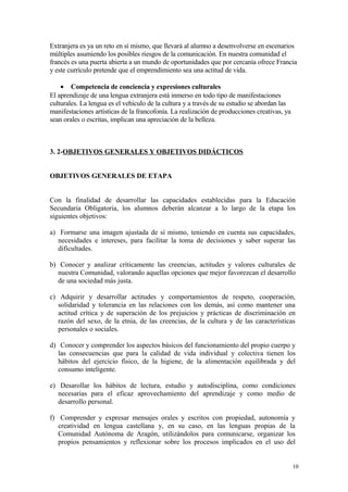 Extranjera es ya un reto en sí mismo, que llevará al alumno a desenvolverse en escenarios
múltiples asumiendo los posibles riesgos de la comunicación. En nuestra comunidad el
francés es una puerta abierta a un mundo de oportunidades que por cercanía ofrece Francia
y este currículo pretende que el emprendimiento sea una actitud de vida.
• Competencia de conciencia y expresiones culturales
El aprendizaje de una lengua extranjera está inmerso en todo tipo de manifestaciones
culturales. La lengua es el vehículo de la cultura y a través de su estudio se abordan las
manifestaciones artísticas de la francofonía. La realización de producciones creativas, ya
sean orales o escritas, implican una apreciación de la belleza.
3. 2-OBJETIVOS GENERALES Y OBJETIVOS DIDÁCTICOS
OBJETIVOS GENERALES DE ETAPA
Con la finalidad de desarrollar las capacidades establecidas para la Educación
Secundaria Obligatoria, los alumnos deberán alcanzar a lo largo de la etapa los
siguientes objetivos:
a) Formarse una imagen ajustada de sí mismo, teniendo en cuenta sus capacidades,
necesidades e intereses, para facilitar la toma de decisiones y saber superar las
dificultades.
b) Conocer y analizar críticamente las creencias, actitudes y valores culturales de
nuestra Comunidad, valorando aquellas opciones que mejor favorezcan el desarrollo
de una sociedad más justa.
c) Adquirir y desarrollar actitudes y comportamientos de respeto, cooperación,
solidaridad y tolerancia en las relaciones con los demás, así como mantener una
actitud crítica y de superación de los prejuicios y prácticas de discriminación en
razón del sexo, de la etnia, de las creencias, de la cultura y de las características
personales o sociales.
d) Conocer y comprender los aspectos básicos del funcionamiento del propio cuerpo y
las consecuencias que para la calidad de vida individual y colectiva tienen los
hábitos del ejercicio físico, de la higiene, de la alimentación equilibrada y del
consumo inteligente.
e) Desarollar los hábitos de lectura, estudio y autodisciplina, como condiciones
necesarias para el eficaz aprovechamiento del aprendizaje y como medio de
desarrollo personal.
f) Comprender y expresar mensajes orales y escritos con propiedad, autonomía y
creatividad en lengua castellana y, en su caso, en las lenguas propias de la
Comunidad Autónoma de Aragón, utilizándolos para comunicarse, organizar los
propios pensamientos y reflexionar sobre los procesos implicados en el uso del
10
 