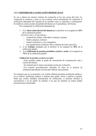 3.4.3- CRITERIOS DE CALIFICACIÓN PRIMER CICLO
Se van a aplicar los mismos criterios de evaluación en los tres cursos del ciclo. La
evaluación es continua y como se van a utilizar varios instrumentos de evaluación la
calificación dependerá del conjunto de las pruebas como se especifica a continuación.
Se tendrá en cuenta el punto de partida del alumno en el aprendizaje del francés.
Por consiguiente la calificación dependerá de:
1. A la observación directa del alumno por el profesor se le asignará un 10%
de la calificación global.
Actitud de aula y de aprendizaje:
- cooperación, trabajo individual, en pareja, en grupo.
- interés, progreso, esfuerzo.
- respeto al profesor y a los compañeros
- trae regularmente el material: libro, cuaderno de clase, ejercicios.
2. A los trabajos mandados por el profesor se les asignará un 20% de la
calificación global.
3. A la calificación de pruebas periódicas escritas y orales se le asignará un
70 % de la calificación global.
Calificación de pruebas escritas y/u orales:
- Estas pruebas miden el grado de consecución de comunicación oral y
escrita del alumno.
- Se realizará por lo menos una prueba escrita por evaluación.
- Los mismos procedimientos utilizados en clase en el proceso de
enseñanza/aprendizaje servirán para elaborar estas pruebas.
Los alumnos que no se presenten a un examen deberán presentar justificante médico y
en su defecto, justificante paterno o materno para poder volver a realizar la prueba.
Dado que existen múltiples herramientas de calificación, el profesor decidirá la
conveniencia o no de repetir las pruebas a los que los alumnos no hayan podido
presentarse por enfermedad.
107
 