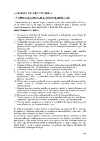 4.-.SEGUNDO CICLO DE SECUNDARIA
4.1. OBJETIVOS GENERALES Y OBJETIVOS DIDÁCTICOS
Las enseñanzas de la segunda lengua extranjera, por su parte, van dirigidas a alcanzar,
en el cuarto curso de la etapa, los objetivos establecidos para la primera, con la
necesaria adecuación de su alcance al nivel de partida de los alumnos.
OBJETIVOS DIDÁCTICOS
1. Reconocer e identificar el francés, aceptándolo y utilizándolo como lengua de
comunicación dentro del aula.
2. Adquirir y sistematizar la fonética, la ortografía, la gramática y el léxico básicos.
3. Comprender mensajes orales sencillos transmitidos por interlocutores familiares al
alumno (profesor, compañeros, grabaciones), tomando conciencia de las
posibilidades de reajuste necesario para facilitar la comprensión (deletrear, pedir una
repetición, etc.)
4. Comprender la información global y específica de mensajes orales sencillos
relacionados con temas familiares para el alumno o previamente trabajados.
5. Producir mensajes orales sencillos y comprensibles cuidando la pronunciación, el
orden de las palabras etc.)
6. Identificar y utilizar algunas fórmulas de relación social, reconociendo su
importancia en las interacciones entre personas.
7. Empezar a utilizar interactivamente el francés en las situaciones más habituales de la
vida cotidiana (pedir y dar información, describir personas y objetos, etc.).
8. Reconocer el error como parte integrante del proceso de aprendizaje.
9. Leer de forma comprensiva documentos auténticos sencillos en francés (avisos,
carteles, anuncios, menús, ...) textos sencillos, de carácter interpersonal
(instrucciones, cartas,...) y textos breves más dificiles, de interés para los alumnos
(comics, citas, rimas, ...)
10. Utilizar otros textos de ayuda (diccionario, apéndice gramatical, glosario temático,
mapas, planos,...) valorando así la autonomía personal como fuente de
enriquecimiento.
11. Producir mensajes escritos sencillos de carácter práctico y cartas informales, así
como empezar a familiarizarse con la redacción de textos descriptivos y narrativos,
reconociendo los rasgos específicos de los códigos oral y escrito.
12. Fomentar la comprensión mediante la observación de fenómenos lingüísticos
13. Tomar conciencia de la pertenencia a una sociedad multicultural y multilingüe,
comparando aspectos socioculturales con la propia realidad a fin de enriquecerla.
14. Conocer algunos aspectos de la cultura y la sociedad de los países francófonos, así
como algunos de sus factores culturales clave.
Se trata de desarrollar progresivamente la competencia comunicativa de los alumnos
(competencia lingüística, pragmática y competencia sociolingüística) y acercarles a la
cultura y a las costumbres del mundo francófono.
La mayoría de nuestros alumnos tienen unos conocimientos básicos en francés y están
más motivados que en el primer ciclo, esta motivación va a facilitar nuestra labor pero
por desgracia disponemos de muy pocas horas lectivas: con sólo dos horas semanales
no vamos a poder profundizar mucho en el aprendizaje de la segunda lengua, esto nos
obliga todavía a dar a nuestra enseñanza un enfoque que refuerce al máximo la
funcionalidad de la segunda lengua.
108
 