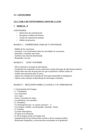 4.2. -CONTENIDOS
4.2.1. TABLA DE CONTENIDOSCUARTO DE LA ESO
1. MODULE 0
CONTENIDOS
- Intenciones de comunicación
- Recuperar el hábito del francés
- Contar las experiencias propias
- Hablar de proyectos
BLOQUE 1. COMPRENDER, HABLAR Y CONVERSAR
- Hablar de las vacaciones.
- Contestar a un cuestionario sobre las actividades en vacaciones.
- Describir y comentar unas fotos.
- Justificar una elección determinada.
- Responder a un test.
BLOQUE 2. LEER Y ESCRIBIR
- Dar la solución a un juego de adivinanzas.
- Comprobar las respuestas con las soluciones escritas del juego de adivinanzas anterior.
- Elegir entre una serie de proyectos los que se prefieren e indicar cuáles no
- Anotar otros proyectos para el curso.
- Aplicar los consejos de Leonardo da Vinci para desarrollar la inteligencia.
- Aplicar estos consejos al aprendizaje de una lengua extranjera.
BLOQUE 3. REFLEXIÓN SOBRE LA LENGUA Y SU APRENDIZAJE
1. Conocimiento de la lengua
1.1. Vocabulario
- Las vacaciones.
- Los viajes.
- Fotos y recuerdos de viajes.
- La naturaleza y los animales.
1.2. Gramática
- La interrogación (qui, où, quand, pourquoi…?).
- Los tiempos verbales: uso del pasado / presente / futuro.
1.3. Fonética
- La frase interrogativa.
- El ritmo en la narración.
1.4. De la lengua escrita a la lengua oral
- Interpretación de las instrucciones escritas y de los consejos (sellos).
- Relacionar fotografías y conversaciones escuchadas en la grabación.
109
 