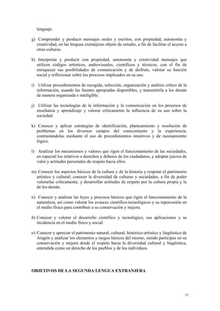 lenguaje.
g) Comprender y producir mensajes orales y escritos, con propiedad, autonomía y
creatividad, en las lenguas extranjeras objeto de estudio, a fin de facilitar el acceso a
otras culturas.
h) Interpretar y producir con propiedad, autonomía y creatividad mensajes que
utilicen códigos artísticos, audiovisuales, científicos y técnicos, con el fin de
enriquecer sus posibilidades de comunicación y de disfrute, valorar su función
social y reflexionar sobre los procesos implicados en su uso.
i) Utilizar procedimientos de recogida, selección, organización y análisis crítico de la
información, usando las fuentes apropiadas disponibles, y transmitirla a los demás
de manera organizada e inteligible.
j) Utilizar las tecnologías de la información y la comunicación en los procesos de
enseñanza y aprendizaje y valorar críticamente la influencia de su uso sobre la
sociedad.
k) Conocer y aplicar estrategias de identificación, planteamiento y resolución de
problemas en los diversos campos del conocimiento y la experiencia,
contrastándolas mediante el uso de procedimientos intuitivos y de razonamiento
lógico.
l) Analizar los mecanismos y valores que rigen el funcionamiento de las sociedades,
en especial los relativos a derechos y deberes de los ciudadanos, y adoptar juicios de
valor y actitudes personales de respeto hacia ellos.
m) Conocer los aspectos básicos de la cultura y de la historia y respetar el patrimonio
artístico y cultural; conocer la diversidad de culturas y sociedades, a fin de poder
valorarlas críticamente, y desarrollar actitudes de respeto por la cultura propia y la
de los demás.
n) Conocer y analizar las leyes y procesos básicos que rigen el funcionamiento de la
naturaleza, así como valorar los avances científico-tecnológicos y su repercusión en
el medio físico para contribuir a su conservación y mejora.
ñ) Conocer y valorar el desarrollo científico y tecnológico, sus aplicaciones y su
incidencia en el medio físico y social.
o) Conocer y apreciar el patrimonio natural, cultural, histórico-artístico y lingüístico de
Aragón y analizar los elementos y rasgos básicos del mismo, siendo partícipes en su
conservación y mejora desde el respeto hacia la diversidad cultural y lingüística,
entendida como un derecho de los pueblos y de los individuos.
OBJETIVOS DE LA SEGUNDA LENGUA EXTRANJERA
11
 