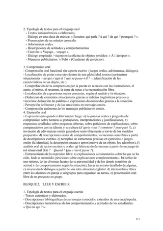 2. Tipología de textos para el lenguaje oral
- Textos semiauténticos o elaborados.
- Diálogo en una clase de música: « Écoutez: qui parle ? à qui ? de qui ? pourquoi ? ».
- Presentación de un músico conocido.
- Adivinanzas orales.
- Descripciones de actitudes y comportamientos
- Canción: « Voyage... voyage ».
- Diálogo empleado / viajero en la oficina de objetos perdidos: « À l’aéroport ».
- Mensajes publicitarios: « Pubs » (Cuaderno de ejercicios).
3. Comprensión oral
- Comprensión oral funcional sin soporte escrito (juegos orales, adivinanzas, diálogos).
- Localización de pistas concretas dentro de una globalidad sonora (parámetros
situacionales – de qui s’agit-il ? que se passe-t-il ? –, identificación de las
características de un objeto, etc.).
- Comprobación de la comprensión por la puesta en relación con las ilustraciones, el
canto, el mimo, el resumen, la toma de notas o la reconstitución libre.
- Localización de expresiones orales concretas, según el sentido y la situación.
- Deducción de elementos situacionales gracias a indicios lingüísticos precisos y
viceversa: deducción de palabras o expresiones desconocidas gracias a la situación.
- Percepción del humor y de las emociones en mensajes orales.
- Comprensión autónoma de los mensajes publicitarios orales.
4. Expresión oral
- Expresión semi-guiada relativamente larga: a) respuestas orales a preguntas de
comprensión sobre lecturas o grabaciones, interpretaciones y justificaciones, b)
respuestas detalladas sobre preguntas abiertas, sobre peticiones de explicaciones, sobre
comparaciones con su idioma y su cultura (d’après vous ? comment ? pourquoi ?), c)
invención de adivinanzas orales guiándose semi-libremente a través de los modelos
propuestos. d) descripciones orales de comportamientos, variaciones semilibres a partir
de descripciones escritas. e) reempleo de estructuras precisas en ejercicios o juegos
orales (la identidad, la descripción exacta o aproximativa de un objeto, los adverbios), f)
análisis oral de textos escritos u orales. g) fabricación de escenas a partir de un juego de
rol situacional (Où ? Quand ? Que s’est-il passé ?).
- Entrenamiento de la expresión libre: a) explicaciones o comentarios sobre lo que se ha
oído, leído o entendido; peticiones sobre explicaciones complementarias., b) hablar de
uno mismo, de las diversas facetas de su personalidad y de los demás (cambios de
actitud y de comportamiento según la situación); hacer un retrato detallado de alguien,
c) invención de diálogos a partir de una idea situacional global. d) intercambios libres
entre los alumnos en pareja o subgrupos para organizar las tareas, e) presentación oral
libre de un proyecto en grupo.
BLOQUE 2. LEER Y ESCRIBIR
1. Tipología de textos para el lenguaje escrito
- Textos auténticos y elaborados.
- Descripciones bibliográficas de personajes conocidos, extraídos de una enciclopedia.
- Descripciones humorísticas de los comportamientos y actitudes de los estudiantes:
« Qui est qui ? ».
111
 