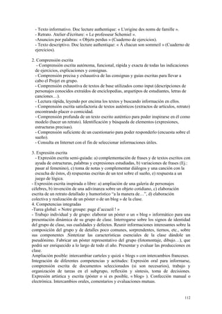 - Texto informativo. Doc lecture authentique: « L'origine des noms de famille ».
- Retrato. Atelier d'écriture: « Le professeur Schemiel ».
-Anuncios por palabras: « Objets perdus » (Cuaderno de ejercicios).
- Texto descriptivo. Doc lecture authentique: « À chacun son sommeil » (Cuaderno de
ejercicios).
2. Comprensión escrita
- Comprensión escrita autónoma, funcional, rápida y exacta de todas las indicaciones
de ejercicios, explicaciones y consignas.
- Comprensión precisa y exhaustiva de las consignas y guías escritas para llevar a
cabo el Projet en grupo.
- Comprensión exhaustiva de textos de base utilizados como input (descripciones de
personajes conocidos extraídos de enciclopedias, arquetipos de estudiantes, letras de
canciones…).
- Lectura rápida, leyendo por encima los textos y buscando información en ellos.
- Comprensión escrita satisfactoria de textos auténticos (extractos de artículos, retrato)
encontrando placer o comicidad.
- Comprensión profunda de un texto escrito auténtico para poder inspirarse en él como
modelo (hacer un retrato). Identificación y búsqueda de elementos (expresiones,
estructuras precisas).
- Comprensión suficiente de un cuestionario para poder responderlo (encuesta sobre el
sueño).
- Consulta en Internet con el fin de seleccionar informaciones útiles.
3. Expresión escrita
- Expresión escrita semi-guiada: a) complementación de frases y de textos escritos con
ayuda de estructuras, palabras y expresiones estudiadas, b) variaciones de frases (Ej.:
pasar al femenino), c) toma de notas y complementar diálogos y una canción con la
escucha de éstos, d) respuestas escritas de un test sobre el sueño, e) respuesta a un
juego de lógica.
- Expresión escrita inspirada o libre: a) ampliación de una galería de personajes
célebres, b) invención de una adivinanza sobre un objeto cotidiano, c) elaboración
escrita de un retrato detallado y humorístico “a la manera de…”, d) elaboración
colectiva y realización de un póster o de un blog » de la clase.
4. Competencias integradas
-Tarea global: « Notre groupe: page d’accueil ! »
- Trabajo individual y de grupo: elaborar un póster o un « blog » informático para una
presentación dinámica de su grupo de clase. Interrogarse sobre los signos de identidad
del grupo de clase, sus cualidades y defectos. Reunir informaciones interesantes sobre la
composición del grupo y de detalles poco comunes, sorprendentes, tiernos, etc., sobre
sus componentes .Sintetizar las características esenciales de la clase dándole un
pseudónimo. Fabricar un póster representativo del grupo (fotomontaje, dibujo…), que
podrá ser enriquecido a lo largo de todo el año. Presentar y evaluar las producciones en
clase.
Ampliación posible: intercambiar carteles y quizá « blogs » con intercambios franceses.
Integración de diferentes competencias y actitudes: Expresión oral para informarse,
comprensión escrita de documentos seleccionados (si son necesarios), trabajo y
organización de tareas en el subgrupo, reflexión y síntesis, toma de decisiones.
Expresión artística y escrita (póster o si es posible, « blog» ). Confección manual o
electrónica. Intercambios orales, comentarios y evaluaciones mutuas.
112
 