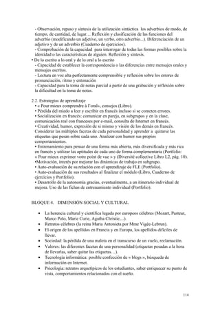- Observación, repaso y síntesis de la utilización sintáctica los adverbios de modo, de
tiempo, de cantidad, de lugar… Reflexión y clasificación de las funciones del
adverbio (modificando un adjetivo, un verbo, otro adverbio...). Diferenciación de un
adjetivo y de un adverbio (Cuaderno de ejercicios).
- Comprobación de la capacidad para interrogar de todas las formas posibles sobre la
identidad o las características de alguien. Reflexión y síntesis.
 De lo escrito a lo oral y de lo oral a lo escrito
- Capacidad de establecer la correspondencia o las diferencias entre mensajes orales y
mensajes escritos.
- Lectura en voz alta perfectamente comprensible y reflexión sobre los errores de
pronunciación, ritmo y entonación
- Capacidad para la toma de notas parcial a partir de una grabación y reflexión sobre
la dificultad en la toma de notas.
2.2. Estrategias de aprendizaje
• « Pour mieux comprendre à l’oral», consejos (Libro).
• Pérdida del miedo a leer y escribir en francés incluso si se cometen errores.
• Socialización en francés: comunicar en pareja, en subgrupos y en la clase,
comunicación real con franceses por e-mail, consulta de Internet en francés.
• Creatividad, humor, expresión de si mismo y visión de los demás en francés.
Considerar las múltiples facetas de cada personalidad y aprender a quitarse las
etiquetas que pesan sobre cada uno. Analizar con humor sus propios
comportamientos.
• Entrenamiento para pensar de una forma más abierta, más diversificada y más rica
en francés y utilizar las aptitudes de cada uno de forma complementaria (Portfolio:
« Pour mieux exprimer votre point de vue » y (Diversité collective Libro L2, pág. 10).
•Motivación, interés por mejorar las dinámicas de trabajo en subgrupo.
• Auto-evaluación de su relación con el aprendizaje de FLE (Portfolio).
• Auto-evaluación de sus resultados al finalizar el módulo (Libro, Cuaderno de
ejercicios y Portfolio).
• Desarrollo de la autonomía gracias, eventualmente, a un itinerario individual de
mejora. Uso de las fichas de entrenamiento individual (Portfolio).
BLOQUE 4. DIMENSIÓN SOCIAL Y CULTURAL
• La herencia cultural y científica legada por europeos célebres (Mozart, Pasteur,
Marco Polo, Marie Curie, Agatha Christie,...).
• Retratos célebres (la reina Maria Antonieta por Mme Vigée-Lebrun).
• El origen de los apellidos en Francia y en Europa, los apellidos difíciles de
llevar.
• Sociedad: la pérdida de una maleta en el transcurso de un vuelo, reclamación.
• Valores: las diferentes facetas de una personalidad (etiquetas pesadas a la hora
de llevarlas, saber quitar las etiquetas…).
• Tecnología informática: posible confección de « blogs », búsqueda de
información en Internet.
• Psicología: retratos arquetípicos de los estudiantes, saber enriquecer su punto de
vista, comportamientos relacionados con el sueño.
114
 