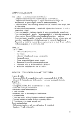 COMPETENCIAS BÁSICAS
En el Módulo 1 se priorizan las ocho competencias:
- Competencia en comunicación lingüística (todas las actividades).
- Competencia matemática (juegos de lógica, asociaciones de dibujos con
descripciones, de apellidos para formar un efecto determinado).
- Competencia en el conocimiento y la interacción con el mundo físico (viajes, fotos
de vacaciones).
- Tratamiento de la información y competencia digital (datos en Internet, el cartel y,
si es posible, el blog).
- Competencia social y ciudadana (estudio de la personalidad de los compañeros).
- Competencia cultural y artística (personajes célebres en distintos campos de la
cultura europea (Hergé, Molière, Ana Franck), definir colores y matices).
- Competencia para aprender a aprender (conocimiento de uno mismo, saber qué
carencias o necesidades son prioritarias, conocer su propio nivel de francés).
- Autonomía e iniciativa personal (cómo desenvolverse en caso de un conflicto:
pérdida de equipaje, en un aeropuerto, etc.).
MODULE 2
CONTENIDOS
- Intenciones de comunicación
- Dar órdenes
- Intervenir educadamente en una conversación
- Expresar la causa
- Contar un acontecimiento pasado (repaso)
- Situar en el tiempo diferentes acontecimientos
- Informarse sobre un producto antes de comprarlo
- Manifestar sus impresiones ante un cuadro
BLOQUE 1. COMPRENDER, HABLAR Y CONVERSAR
1. Actos de habla
• Comprar un billete de tren, pedir información a un empleado de la SNCF.
• Intervenir de forma educada, dar las gracias y responder a un agradecimiento,
despedirse.
• Dar órdenes.
• Disculparse, prohibir, decir lo que se puede o no hacer.
• Expresar la causa y la consecuencia.
• Situar en el tiempo diferente hechos.
• Contar anécdotas.
• Informarse sobre un producto y sus características.
• Designar objetos.
• Comprar y vender, negociar en mercadillos de segunda mano.
• Comparar y elegir un cuadro, designar personas y objetos.
2. Tipología de textos para el lenguaje oral
Textos semiauténticos:
- Diálogos de situación: « À la gare » (Cuaderno de ejercicios).
- Canción: « Vive la politesse ! ».
115
 