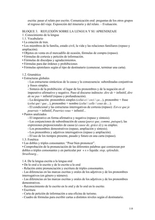 escrita: pasar el relato por escrito. Comunicación oral: preguntas de los otros grupos
al regreso del viaje. Exposición del itinerario y del relato. – Evaluación.
BLOQUE 3. REFLEXIÓN SOBRE LA LENGUA Y SU APRENDIZAJE
1. Conocimiento de la lengua
1.1. Vocabulario
• La estación de tren.
• Los miembros de la familia, estado civil, la vida y las relaciones familiares (repaso y
ampliación).
• Objetos en venta en el mercadillo de ocasión, fórmulas de compra (repaso).
• Fórmulas de cortesía y petición de información.
• Fórmulas de disculpas y agradecimientos.
• Fórmulas para dar órdenes y prohibiciones
• Fórmulas epistolares según el tipo de destinatario (comenzar, terminar una carta).
1.2. Gramática
• Estructuras globales
- Las estructuras sintácticas de la causa y la consecuencia: subordinadas conjuntivas
y frases simples.
- Sintaxis de la prohibición: el lugar de los pronombres y de la negación en el
imperativo afirmativo y negativo. Paso al discurso indirecto: dire de + infinitif, dire
de ne pas + infinitif (repaso y profundización).
- La designación: pronombres simples (celui-ci / ceci / ça…), pronombre + frase
(celui qui / que…), pronombre + nombre (celui / celle / ceux de…).
- El condicional y las estructuras interrogativas de cortesía (repaso): Est-ce que je
pourrais + infinitif, Pourriez-vous + infinitif...
• Puntos analizados
- El imperativo en forma afirmativa y negativa (repaso y síntesis).
- Las conjunciones de subordinación de causa (parce que, comme, puisque), las
expresiones preposicionales de causa (à cause de, grâce à) y su empleo.
- Los pronombres demostrativos (repaso, ampliación y síntesis).
- Los pronombres y adjetivos interrogativos (repaso y ampliación).
- El uso de los tiempos presente, pasado y futuro en una carta (repaso).
1.3. Fonética
• Las dobles y triples consonantes: “Pour bien prononcer”.
• Comprobación de la pronunciación de las diferentes palabras que comienzan por
dobles o triples consonantes y en particular por « s » líquida: stop, splendide,
Strasbourg...
1.4. De la lengua escrita a la lengua oral
• De lo oral a lo escrito y de lo escrito a lo oral
- Relación entre pronunciación y escritura de triples consonantes.
- Las diferencias en las marcas escritas y orales de los adjetivos y de los pronombres
interrogativos (en género y número).
- Las diferencias en las marcas escritas y orales de los adjetivos y de los pronombres
demostrativos.
- Reconocimiento de lo escrito en lo oral y de lo oral en lo escrito.
• Escritura
- Carta de petición de información a una oficina de turismo.
- Cuadro de fórmulas para escribir cartas a distintos niveles según el destinatario.
118
 