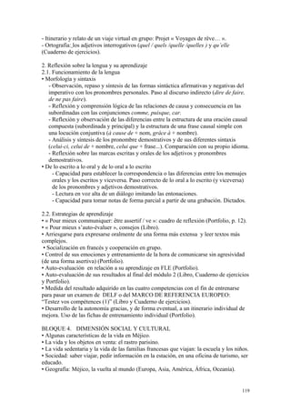 - Itinerario y relato de un viaje virtual en grupo: Projet « Voyages de rêve… ».
- Ortografía: los adjetivos interrogativos (quel / quels /quelle /quelles ) y qu’elle
(Cuaderno de ejercicios).
2. Reflexión sobre la lengua y su aprendizaje
2.1. Funcionamiento de la lengua
• Morfología y sintaxis
- Observación, repaso y síntesis de las formas sintáctica afirmativas y negativas del
imperativo con los pronombres personales. Paso al discurso indirecto (dire de faire,
de ne pas faire).
- Reflexión y comprensión lógica de las relaciones de causa y consecuencia en las
subordinadas con las conjunciones comme, puisque, car.
- Reflexión y observación de las diferencias entre la estructura de una oración causal
compuesta (subordinada y principal) y la estructura de una frase causal simple con
una locución conjuntiva (à cause de + nom, grâce à + nombre).
- Análisis y síntesis de los pronombre demostrativos y de sus diferentes sintaxis
(celui-ci, celui de + nombre, celui que + frase...). Comparación con su propio idioma.
- Reflexión sobre las marcas escritas y orales de los adjetivos y pronombres
demostrativos.
• De lo escrito a lo oral y de lo oral a lo escrito
- Capacidad para establecer la correspondencia o las diferencias entre los mensajes
orales y los escritos y viceversa. Paso correcto de lo oral a lo escrito (y viceversa)
de los pronombres y adjetivos demostrativos.
- Lectura en voz alta de un diálogo imitando las entonaciones.
- Capacidad para tomar notas de forma parcial a partir de una grabación. Dictados.
2.2. Estrategias de aprendizaje
• « Pour mieux communiquer: être assertif / ve »: cuadro de reflexión (Portfolio, p. 12).
• « Pour mieux s’auto-évaluer », consejos (Libro).
• Arriesgarse para expresarse oralmente de una forma más extensa y leer textos más
complejos.
• Socialización en francés y cooperación en grupo.
• Control de sus emociones y entrenamiento de la hora de comunicarse sin agresividad
(de una forma asertiva) (Portfolio).
• Auto-evaluación en relación a su aprendizaje en FLE (Portfolio).
• Auto-evaluación de sus resultados al final del módulo 2 (Libro, Cuaderno de ejercicios
y Portfolio).
• Medida del resultado adquirido en las cuatro competencias con el fin de entrenarse
para pasar un examen de DELF o del MARCO DE REFERENCIA EUROPEO:
“Testez vos compétences (1)” (Libro y Cuaderno de ejercicios).
• Desarrollo de la autonomía gracias, y de forma eventual, a un itinerario individual de
mejora. Uso de las fichas de entrenamiento individual (Portfolio).
BLOQUE 4. DIMENSIÓN SOCIAL Y CULTURAL
• Algunas características de la vida en Méjico.
• La vida y los objetos en venta: el rastro parisino.
• La vida sedentaria y la vida de las familias francesas que viajan: la escuela y los niños.
• Sociedad: saber viajar, pedir información en la estación, en una oficina de turismo, ser
educado.
• Geografía: Méjico, la vuelta al mundo (Europa, Asia, América, África, Oceanía).
119
 