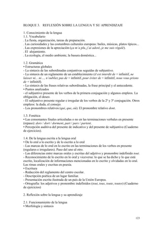 BLOQUE 3. REFLEXIÓN SOBRE LA LENGUA Y SU APRENDIZAJE
1. Conocimiento de la lengua
1.1. Vocabulario
. La fiesta, organización, tareas de preparación.
. Las curiosidades y las costumbres culturales europeas: bailes, músicas, platos típicos...
. Las expresiones de la apreciación (ça m’a plu, j’ai adoré, je me suis régalé).
. El alojamiento.
. La ecología, el medio ambiente, la basura doméstica...
1.2. Gramática
• Estructuras globales
- La sintaxis de las subordinadas conjuntivas seguidas de subjuntivo.
- La sintaxis de un reglamento de un establecimiento (il est interdit de + infinitif, ne
laisser ni... ni…, n’oubliez pas de + infinitif, pour éviter de + infinitif, nous vous prions
de + infinitif).
- La sintaxis de las frases relativas subordinadas, la frase principal y el antecedente.
• Puntos analizados
- el subjuntivo presente de los verbos de la primera conjugación y algunos empleos. La
obligación, el deseo.
- El subjuntivo presente regular e irregular de los verbos de la 2ª y 3ª conjugación. Otros
empleos: la duda, el consejo.
- Los pronombres relativos (qui, que, où). El pronombre relativo dont.
1.3. Fonética
• Las consonantes finales articuladas o no en las terminaciones verbales en presente
(repaso): dors / dort / dorment, part / pars / partent.
• Percepción auditiva del presente de indicativo y del presente de subjuntivo (Cuaderno
de ejercicios).
1.4. De la lengua escrita a la lengua oral
• De lo oral a lo escrito y de lo escrito a lo oral
- Las marcas de lo oral en lo escrito en las terminaciones de los verbos en presente
(regulares e irregulares). Paso del uno al otro.
- Las diferencias entre marcas orales y escritas del adjetivo y pronombre indefinido tout.
- Reconocimiento de lo escrito en lo oral y viceversa: lo que se ha dicho y lo que está
escrito, localización de informaciones mencionadas en lo escrito y olvidadas en lo oral.
Las rimas orales y escritas en poesía.
• Escritura
- Redacción del reglamento del centro escolar.
- Descripción poética de un lugar familiar.
- Presentación escrita ilustrada de un país de la Unión Europea.
- Ortografía: los adjetivos y pronombre indefinidos (tout, tous, toute, toutes) (Cuaderno
de ejercicios)
2. Reflexión sobre la lengua y su aprendizaje
2.1. Funcionamiento de la lengua
• Morfología y sintaxis
123
 