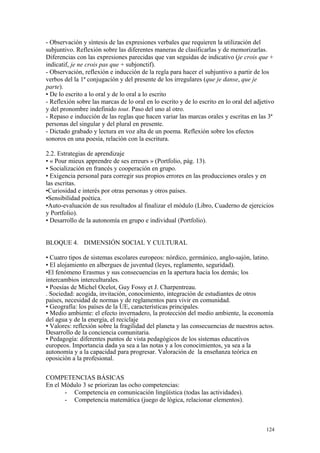 - Observación y síntesis de las expresiones verbales que requieren la utilización del
subjuntivo. Reflexión sobre las diferentes maneras de clasificarlas y de memorizarlas.
Diferencias con las expresiones parecidas que van seguidas de indicativo (je crois que +
indicatif, je ne crois pas que + subjonctif).
- Observación, reflexión e inducción de la regla para hacer el subjuntivo a partir de los
verbos del la 1ª conjugación y del presente de los irregulares (que je danse, que je
parte).
• De lo escrito a lo oral y de lo oral a lo escrito
- Reflexión sobre las marcas de lo oral en lo escrito y de lo escrito en lo oral del adjetivo
y del pronombre indefinido tout. Paso del uno al otro.
- Repaso e inducción de las reglas que hacen variar las marcas orales y escritas en las 3ª
personas del singular y del plural en presente.
- Dictado grabado y lectura en voz alta de un poema. Reflexión sobre los efectos
sonoros en una poesía, relación con la escritura.
2.2. Estrategias de aprendizaje
• « Pour mieux apprendre de ses erreurs » (Portfolio, pág. 13).
• Socialización en francés y cooperación en grupo.
• Exigencia personal para corregir sus propios errores en las producciones orales y en
las escritas.
•Curiosidad e interés por otras personas y otros países.
•Sensibilidad poética.
•Auto-evaluación de sus resultados al finalizar el módulo (Libro, Cuaderno de ejercicios
y Portfolio).
• Desarrollo de la autonomía en grupo e individual (Portfolio).
BLOQUE 4. DIMENSIÓN SOCIAL Y CULTURAL
• Cuatro tipos de sistemas escolares europeos: nórdico, germánico, anglo-sajón, latino.
• El alojamiento en albergues de juventud (leyes, reglamento, seguridad).
•El fenómeno Erasmus y sus consecuencias en la apertura hacia los demás; los
intercambios interculturales.
• Poesías de Michel Ocelot, Guy Fossy et J. Charpentreau.
. Sociedad: acogida, invitación, conocimiento, integración de estudiantes de otros
países, necesidad de normas y de reglamentos para vivir en comunidad.
• Geografía: los países de la UE, características principales.
• Medio ambiente: el efecto invernadero, la protección del medio ambiente, la economía
del agua y de la energía, el reciclaje
• Valores: reflexión sobre la fragilidad del planeta y las consecuencias de nuestros actos.
Desarrollo de la conciencia comunitaria.
• Pedagogía: diferentes puntos de vista pedagógicos de los sistemas educativos
europeos. Importancia dada ya sea a las notas y a los conocimientos, ya sea a la
autonomía y a la capacidad para progresar. Valoración de la enseñanza teórica en
oposición a la profesional.
COMPETENCIAS BÁSICAS
En el Módulo 3 se priorizan las ocho competencias:
- Competencia en comunicación lingüística (todas las actividades).
- Competencia matemática (juego de lógica, relacionar elementos).
124
 