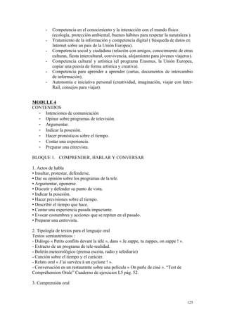 - Competencia en el conocimiento y la interacción con el mundo físico
(ecología, protección ambiental, buenos hábitos para respetar la naturaleza ).
- Tratamiento de la información y competencia digital ( búsqueda de datos en
Internet sobre un país de la Unión Europea).
- Competencia social y ciudadana (relación con amigos, conocimiento de otras
culturas, fiesta intercultural, convivencia, alojamiento para jóvenes viajeros).
- Competencia cultural y artística (el programa Erasmus, la Unión Europea,
copiar una poesía de forma artística y creativa).
- Competencia para aprender a aprender (cartas, documentos de intercambio
de información).
- Autonomía e iniciativa personal (creatividad, imaginación, viajar con Inter-
Rail, consejos para viajar).
MODULE 4
CONTENIDOS
- Intenciones de comunicación
- Opinar sobre programas de televisión.
- Argumentar.
- Indicar la posesión.
- Hacer pronósticos sobre el tiempo.
- Contar una experiencia.
- Preparar una entrevista.
BLOQUE 1. COMPRENDER, HABLAR Y CONVERSAR
1. Actos de habla
• Insultar, protestar, defenderse.
• Dar su opinión sobre los programas de la tele.
• Argumentar, oponerse.
• Discutir y defender su punto de vista.
• Indicar la posesión.
• Hacer previsiones sobre el tiempo.
• Describir el tiempo que hace.
• Contar una experiencia pasada impactante.
• Evocar costumbres y acciones que se repiten en el pasado.
• Preparar una entrevista.
2. Tipología de textos para el lenguaje oral
Textos semiauténticos :
- Diálogo « Petits conflits devant la télé », dans « Je zappe, tu zappes, on zappe ! ».
- Extracto de un programa de tele-realidad.
- Boletín meteorológico (prensa escrita, radio y telediario)
- Canción sobre el tiempo y el carácter.
- Relato oral « J’ai survécu à un cyclone ! ».
- Conversación en un restaurante sobre una película « On parle de ciné ». “Test de
Compréhension Orale” Cuaderno de ejercicios L5 pág. 52.
3. Comprensión oral
125
 
