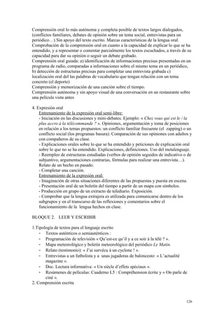 Comprensión oral lo más autónoma y completa posible de textos largos dialogados,
(conflictos familiares, debates de opinión sobre un tema social, entrevistas para un
periódico…) Sin apoyo del texto escrito. Marcas características de la lengua oral.
Comprobación de la comprensión oral en cuanto a la capacidad de explicar lo que se ha
entendido, y a representar o comentar parcialmente los textos escuchados, a través de su
capacidad para dar su opinión o seguir un debate grabado.
Comprensión oral guiada: a) identificación de informaciones precisas presentadas en un
programa de radio, comparadas a informaciones sobre el mismo tema en un periódico,
b) detección de estructuras precisas para completar una entrevista grabada c)
localización oral del las palabras de vocabulario que tengan relación con un tema
concreto (el deporte)
Comprensión y memorización de una canción sobre el tiempo.
Comprensión autónoma y sin apoyo visual de una conversación en un restaurante sobre
una película vista antes
4. Expresión oral
Entrenamiento de la expresión oral semi-libre:
- Iniciación en las discusiones y mini-debates. Ejemplo: « Chez vous qui est le / la
plus accro à la télécommande ? ». Opiniones, argumentación y toma de posiciones
en relación a los temas propuestos: un conflicto familiar frecuente (el zapping) o un
conflicto social (los programas basura). Comparación de sus opiniones con adultos y
con compañeros de su clase.
- Explicaciones orales sobre lo que se ha entendido y peticiones de explicación oral
sobre lo que no se ha entendido. Explicaciones, definiciones. Uso del metalenguaje.
- Reempleo de estructuras estudiadas (verbos de opinión seguidos de indicativo o de
subjuntivo, argumentaciones contrarias, fórmulas para realizar una entrevista…).
Relato de un hecho en pasado.
- Completar una canción.
Entrenamiento de la expresión oral:
- Imaginación de otras situaciones diferentes de las propuestas y puesta en escena.
- Presentación oral de un boletín del tiempo a partir de un mapa con símbolos.
- Producción en grupo de un extracto de telediario. Exposición.
- Comprobar que la lengua extrajera es utilizada para comunicarse dentro de los
subgrupos y en el transcurso de las reflexiones y comentarios sobre el
funcionamiento de la lengua hechos en clase.
BLOQUE 2. LEER Y ESCRIBIR
1.Tipología de textos para el lenguaje escrito
- Textos auténticos o semiauténticos :
- Programación de televisión « Qu’est-ce qu’il y a ce soir à la télé ? ».
- Mapa meteorológico y boletín meteorológico del periódico Le Matin.
- Relato (testimonio): « J’ai survécu à un cyclone ! ».
- Entrevistas a un futbolista y a unas jugadoras de baloncesto: « L’actualité
magazine ».
- Doc. Lectura informativa: « Un siècle d’effets spéciaux ».
- Resúmenes de películas: Cuaderno L5 : Compréhension écrite y « On parle de
ciné ».
2. Comprensión escrita
126
 