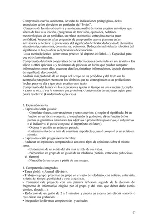 Comprensión escrita, autónoma, de todas las indicaciones pedagógicas, de los
enunciados de los ejercicios en particular del “Projet”.
Comprensión lo más exhaustiva y autónoma posible de textos escritos auténticos que
sirven de base a la lección, (programas de televisión, opiniones, boletines
meteorológicos de un periódico, un relato testimonial, entrevista escrita en un
periódico). Respuestas a las preguntas de comprensión que se plantean en las
actividades de lectura: explicaciones del significado del texto, deducción de elementos
situacionales, resúmenes, comentarios, opiniones. Deducción individual y colectiva del
significado de las palabras o expresiones desconocidas.
Lista escrita de léxico sobre temas precisos (el deporte, el fútbol…). Capacidad para
que otros las entiendan.
Comprensión detallada cooperativa de las informaciones contenidas en una revista « Un
siècle d’effets spéciaux » y resúmenes de películas de forma que puedan comparar
informaciones entre ellas, escanear detalles, sintetizar informaciones, deducir elementos
de significado desconocido.
Análisis más profundo de un mapa del tiempo de un periódico y del texto que lo
acompaña para poder reconocer los símbolos que no corresponden a las predicciones
hechas para ese día y que están escritas en el texto.
Comprensión del humor en las expresiones ligadas al tiempo en una canción (Ejemplo:
« Dans ta voix, il y a le tonnerre qui gronde »). Comprensión de un juego lógico para
poder resolverlo (Cuaderno de ejercicios).
3. Expresión escrita
- Expresión escrita guiada:
- Completar frases, conversaciones y textos escritos: a) según el significado, b) en
función de un léxico concreto, c) escuchando la grabación, d) en función de los
puntos de gramática estudiados los adjetivos o pronombres posesivos, el subjuntivo
o el indicativo, el passé composé, el imperfecto, el futuro).
- Ordenar y escribir un relato en pasado.
- Entrenamiento de la hora de combinar imperfecto y passé composé en un relato en
pasado.
- Expresión escrita progresivamente libre:
- Redactar sus opiniones comparándolo con otros tipos de opiniones sobre el mismo
tema.
- Elaboración de un relato del día más terrible de sus vidas.
- Preparación en grupo de un guión de un telediario (noticia, entrevista, publicidad,
el tiempo).
- Narración de un suceso a partir de una imagen.
4. Competencias integradas
• Tarea global: « Journal télévisé ».
- Trabajo en grupo: presentar en grupo un extracto de telediario, con noticias, entrevista,
boletín del tiempo, publicidad u otras elecciones.
- Comenzar este proyecto con una primera reflexión seguida de la elección del
fragmento de informativo elegido por el grupo y del tono que deben darle (serio,
cómico, alocado…).
- Redacción de un guión de 2 a 3 minutos y puesta en escena con efectos sonoros o
realizando una grabación.
• Integración de diversas competencias y actitudes:
127
 