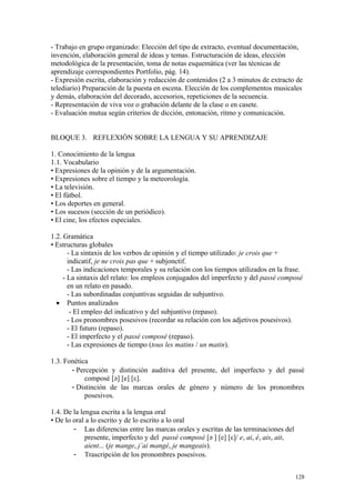 - Trabajo en grupo organizado: Elección del tipo de extracto, eventual documentación,
invención, elaboración general de ideas y temas. Estructuración de ideas, elección
metodológica de la presentación, toma de notas esquemática (ver las técnicas de
aprendizaje correspondientes Portfolio, pág. 14).
- Expresión escrita, elaboración y redacción de contenidos (2 a 3 minutos de extracto de
telediario) Preparación de la puesta en escena. Elección de los complementos musicales
y demás, elaboración del decorado, accesorios, repeticiones de la secuencia.
- Representación de viva voz o grabación delante de la clase o en casete.
- Evaluación mutua según criterios de dicción, entonación, ritmo y comunicación.
BLOQUE 3. REFLEXIÓN SOBRE LA LENGUA Y SU APRENDIZAJE
1. Conocimiento de la lengua
1.1. Vocabulario
• Expresiones de la opinión y de la argumentación.
• Expresiones sobre el tiempo y la meteorología.
• La televisión.
• El fútbol.
• Los deportes en general.
• Los sucesos (sección de un periódico).
• El cine, los efectos especiales.
1.2. Gramática
• Estructuras globales
- La sintaxis de los verbos de opinión y el tiempo utilizado: je crois que +
indicatif, je ne crois pas que + subjonctif.
- Las indicaciones temporales y su relación con los tiempos utilizados en la frase.
- La sintaxis del relato: los empleos conjugados del imperfecto y del passé composé
en un relato en pasado.
- Las subordinadas conjuntivas seguidas de subjuntivo.
• Puntos analizados
- El empleo del indicativo y del subjuntivo (repaso).
- Los pronombres posesivos (recordar su relación con los adjetivos posesivos).
- El futuro (repaso).
- El imperfecto y el passé composé (repaso).
- Las expresiones de tiempo (tous les matins / un matin).
1.3. Fonética
- Percepción y distinción auditiva del presente, del imperfecto y del passé
composé [ә] [e] [ε].
- Distinción de las marcas orales de género y número de los pronombres
posesivos.
1.4. De la lengua escrita a la lengua oral
• De lo oral a lo escrito y de lo escrito a lo oral
- Las diferencias entre las marcas orales y escritas de las terminaciones del
presente, imperfecto y del passé composé [ә ] [e] [ε]/ e, ai, é, ais, ait,
aient... (je mange, j’ai mangé, je mangeais).
- Trascripción de los pronombres posesivos.
128
 