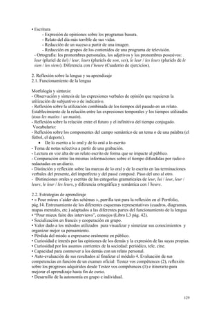 • Escritura
- Expresión de opiniones sobre los programas basura.
- Relato del día más terrible de sus vidas.
- Redacción de un suceso a partir de una imagen.
- Redacción en grupos de los contenidos de una programa de televisión.
- Ortografía: los pronombres personales, los adjetivos y los pronombres posesivos:
leur (pluriel de lui) / leur, leurs (pluriels de son, ses), le leur / les leurs (pluriels de le
sien / les siens). Diferencia con l’heure (Cuaderno de ejercicios).
2. Reflexión sobre la lengua y su aprendizaje
2.1. Funcionamiento de la lengua
Morfología y sintaxis:
- Observación y síntesis de las expresiones verbales de opinión que requieren la
utilización de subjuntivo o de indicativo.
- Reflexión sobre la utilización combinada de los tiempos del pasado en un relato.
Establecimiento de la relación entre las expresiones temporales y los tiempos utilizados
(tous les matins / un matin).
- Reflexión sobre la relación entre el futuro y el infinitivo del tiempo conjugado.
Vocabulario:
- Reflexión sobre los componentes del campo semántico de un tema o de una palabra (el
fútbol, el deporte).
• De lo escrito a lo oral y de lo oral a lo escrito
- Toma de notas selectiva a partir de una grabación.
- Lectura en voz alta de un relato escrito de forma que se impacte al público.
- Comparación entre las mismas informaciones sobre el tiempo difundidas por radio o
redactadas en un diario.
- Distinción y reflexión sobre las marcas de lo oral y de lo escrito en las terminaciones
verbales del presente, del imperfecto y del passé composé. Paso del uno al otro.
- Distinciones orales y escritas de las categorías gramaticales de leur, lui / leur, leur /
leurs, le leur / les leurs, y diferencia ortográfica y semántica con l’heure.
2.2. Estrategias de aprendizaje
• « Pour mieux s’aider des schémas », parrilla test para la reflexión en el Portfolio,
pág.14. Entrenamiento de los diferentes esquemas representativos (cuadros, diagramas,
mapas mentales, etc.) adaptados a las diferentes partes del funcionamiento de la lengua
• “Pour mieux faire des interviews”, consejos (Libro L3 pág. 42).
• Socialización en francés y cooperación en grupo.
• Valor dado a los métodos utilizados para visualizar y sintetizar sus conocimientos y
organizar mejor su pensamiento.
• Pérdida del miedo a expresarse oralmente en público.
• Curiosidad e interés por las opiniones de los demás y la expresión de las suyas propias.
• Curiosidad por los asuntos corrientes de la sociedad: periódico, tele, cine.
• Capacidad para conmover a los demás con un relato personal.
• Auto-evaluación de sus resultados al finalizar el módulo 4. Evaluación de sus
competencias en función de un examen oficial: Testez vos compétences (2), reflexión
sobre los progresos adquiridos desde Testez vos compétences (1) e itinerario para
mejorar el aprendizaje hasta fin de curso.
• Desarrollo de la autonomía en grupo e individual.
129
 