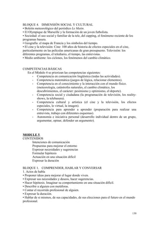 BLOQUE 4. DIMENSIÓN SOCIAL Y CULTURAL
• Boletín meteorológico del periódico Le Matin.
• El Olympique de Marseille y la formación de un joven futbolista.
• Sociedad: el uso social y familiar de la tele, del zapping, el fenómeno reciente de los
programas basura.
• Geografía: el mapa de Francia y los símbolos del tiempo.
• El cine y la televisión: Cine: 100 años de historia de efectos especiales en el cine,
particularmente en las películas americanas de gran presupuesto. Televisión: los
diferentes programas, el telediario, el tiempo, las entrevistas.
• Medio ambiente: los ciclones, los fenómenos del cambio climático.
COMPETENCIAS BÁSICAS
En el Módulo 4 se priorizan las competencias siguientes:
- Competencia en comunicación lingüística (todas las actividades).
- Competencia matemática (juegos de lógica, relacionar elementos).
- Competencia en el conocimiento y la interacción con el mundo físico.
(meteorología, catástrofes naturales, el cambio climático, los
descubrimientos, el carácter: pesimismo y optimismo, el deporte).
- Competencia social y ciudadana (la programación de televisión, los reality-
shows, la telebasura).
- Competencia cultural y artística (el cine y la televisión, los efectos
especiales, lo virtual, la imagen).
- Competencia para aprender a aprender (preparación para realizar una
entrevista, trabajo con diferentes esquemas).
- Autonomía e iniciativa personal (desarrollo individual dentro de un grupo,
argumentar, opinar, defender un argumento).
MODULE 5
CONTENIDOS
Intenciones de comunicación
Propuestas para mejorar el entorno
Expresar necesidades y sugerencias
Formular hipótesis
Actuación en una situación difícil
Expresar la duración
BLOQUE 1. COMPRENDER, HABLAR Y CONVERSAR
1. Actos de habla
• Proponer ideas para mejorar el lugar donde viven.
• Expresar sus necesidades y deseos, hacer sugerencias.
• Hacer hipótesis. Imaginar su comportamiento en una situación difícil.
• Describir a alguien con metáforas.
• Contar el recorrido profesional de alguien.
• Expresar la duración.
• Hablar de si mismos, de sus capacidades, de sus elecciones para el futuro en el mundo
profesional.
130
 