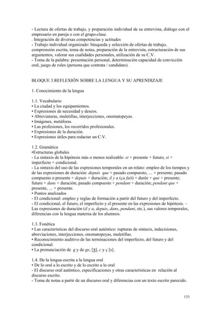- Lectura de ofertas de trabajo, y preparación individual de su entrevista, diálogo con el
empresario en pareja o con el grupo-clase.
. Integración de diversas competencias y actitudes
- Trabajo individual organizado: búsqueda y selección de ofertas de trabajo,
comprensión escrita, toma de notas, preparación de la entrevista, estructuración de sus
argumentos, valorar sus cualidades personales, utilización de su C.V.
- Toma de la palabra: presentación personal, determinación capacidad de convicción
oral, juego de roles (persona que contrata / candidato).
BLOQUE 3.REFLEXIÓN SOBRE LA LENGUA Y SU APRENDIZAJE
1. Conocimiento de la lengua
1.1. Vocabulario
• La ciudad y los equipamientos.
• Expresiones de necesidad y deseos.
• Abreviaturas, muletillas, interjecciones, onomatopeyas.
• Imágenes, metáforas.
• Las profesiones, los recorridos profesionales.
• Expresiones de la duración.
• Expresiones útiles para redactar un C.V.
1.2. Gramática
•Estructuras globales
- La sintaxis de la hipótesis más o menos realizable: si + presente + futuro, si +
imperfecto + condicional.
- La sintaxis del uso de las expresiones temporales en un relato: empleo de los tiempos y
de las expresiones de duración: depuis que + pasado compuesto, … + presente; pasado
compuesto o presente + depuis + duración; il y a (ça fait) + durée + que + presente;
futuro + dans + duración; pasado compuesto + pendant + duración; pendant que +
presente, … + presente.
• Puntos analizados
- El condicional: empleo y reglas de formación a partir del futuro y del imperfecto.
- El condicional, el futuro, el imperfecto y el presente en las expresiones de hipótesis. –
Las expresiones de duración (il y a, depuis, dans, pendant, etc.), sus valores temporales,
diferencias con la lengua materna de los alumnos.
1.3. Fonética
• Las características del discurso oral auténtico: rupturas de sintaxis, indecisiones,
abreviaciones, interjecciones, onomatopeyas, muletillas.
• Reconocimiento auditivo de las terminaciones del imperfecto, del futuro y del
condicional.
• La pronunciación de g y de ge, [ ],ʒ c y ç [s].
1.4. De la lengua escrita a la lengua oral
• De lo oral a lo escrito y de lo escrito a lo oral
- El discurso oral auténtico, especificaciones y otras características en relación al
discurso escrito.
- Toma de notas a partir de un discurso oral y diferencias con un texto escrito parecido.
133
 