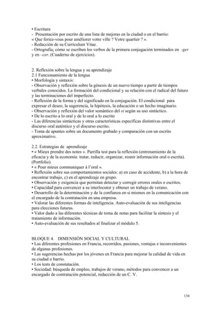 • Escritura
- Presentación por escrito de una lista de mejoras en la ciudad o en el barrio:
« Que feriez-vous pour améliorer votre ville ? Votre quartier ? ».
- Redacción de su Curriculum Vitae.
- Ortografía: cómo se escriben los verbos de la primera conjugación terminados en -ger
y en –cer. (Cuaderno de ejercicios).
2. Reflexión sobre la lengua y su aprendizaje
2.1 Funcionamiento de la lengua
• Morfología y sintaxis:
- Observación y reflexión sobre la génesis de un nuevo tiempo a partir de tiempos
verbales conocidos. La formación del condicional y su relación con el radical del futuro
y las terminaciones del imperfecto.
- Reflexión de la forma y del significado en la conjugación. El condicional para
expresar el deseo, la sugerencia, la hipótesis, la educación o un hecho imaginario.
- Observación y reflexión del valor semántico del si según su uso sintáctico.
• De lo escrito a lo oral y de lo oral a lo escrito
- Las diferencias sintácticas y otras características específicas distintivas entre el
discurso oral auténtico y el discurso escrito.
- Toma de apuntes sobre un documento grabado y comparación con un escrito
aproximativo.
2.2. Estrategias de aprendizaje
• « Mieux prendre des notes ». Parrilla test para la reflexión (entrenamiento de la
eficacia y de la economía: tratar, reducir, organizar, reunir información oral o escrita).
(Portfolio).
• « Pour mieux communiquer à l’oral ».
• Reflexión sobre sus comportamientos sociales: a) en caso de accidente, b) a la hora de
encontrar trabajo, c) en el aprendizaje en grupo.
• Observación y exigencia que permitan detectar y corregir errores orales o escritos.
• Capacidad para convencer a su interlocutor y obtener un trabajo de verano.
• Desarrollo de la determinación y de la confianza en si mismos en la comunicación con
el encargado de la contratación en una empresa.
• Valorar las diferentes formas de inteligencia. Auto-evaluación de sus inteligencias
para elecciones futuras.
• Valor dado a las diferentes técnicas de toma de notas para facilitar la síntesis y el
tratamiento de información.
• Auto-evaluación de sus resultados al finalizar el módulo 5.
BLOQUE 4. DIMENSIÓN SOCIAL Y CULTURAL
• Las diferentes profesiones en Francia, recorridos, pasiones, ventajas e inconvenientes
de algunas profesiones.
• Las sugerencias hechas por los jóvenes en Francia para mejorar la calidad de vida en
su ciudad o barrio.
• Los tests de constatación.
• Sociedad: búsqueda de empleo, trabajos de verano, métodos para convencer a un
encargado de contratación potencial, redacción de un C. V.
134
 